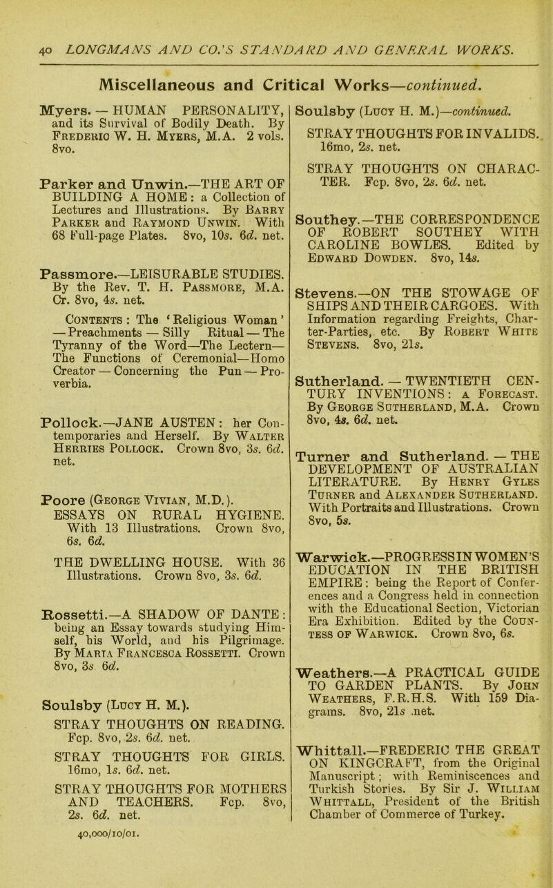 Miscellaneous and Critical Works—continued. Myers. — HUMAN PERSONALITY, and its Survival of Bodily Death. By Fredbuio W. H. Myers, M.A. 2 vols. 8vo. Parker and Unwin.—THE ART OF BUILDING A HOME: a Collection of Lectures and Illustrations. By Barry Parker and Raymond Unwin. With 68 Full-page Plates. 8vo, 10s. Qd. net. Passmore.—LEISURABLE STUDIES. By the Rev. T. H. Passmore, M.A. Cr. 8vo, 4s. net. Contents: The ‘Religious Woman’ — Preachments — Silly Ritual — The Tyranny of the Word—The Lectern— The Functions of Ceremonial—Homo Creator — Concerning the Pun — Pro- verbia. Pollock.—JANE AUSTEN : her Con- temporaries and Herself. By Walter Herribs Pollock. Crown 8vo, 3s. M. net. Poore (George Vivian, M.D.). ESSAYS ON RURAL HYGIENE. With 13 Illustrations. Crown 8vo, 6s. Qd. THE DWELLING HOUSE. With 36 Illustrations. Crown 8vo, 3s. Qd. Rossetti.—A SHADOW OF DANTE: being an Essay towards studying Him- self, his World, and his Pilgrimage. By Marta Francesca Rossetti. Crown 8vo, 3s ^d. Soulsby (Lucy H. M.). STRAY THOUGHTS ON READING. Fcp. 8VO, 2s. 6cf. net. STRAY THOUGHTS FOR GIRLS. 16mo, Is. &d. net. STRAY THOUGHTS FOR MOTHERS AND TEACHERS. Fcp. 8vo, 2s. 6c?. net. 40,000/10/01. Soulsby (Lucy H. M.)—continued. STRAY THOUGHTS FOR IN VALIDS. 16mo, 2s. net. STRAY THOUGHTS ON CHARAC- TER. Fcp. 8vo, 2s. &d. net. Southey.—THE CORRESPONDENCE OF ROBERT SOUTHEY WITH CAROLINE BOWLES. Edited by Edward Dowden. 8vo, 14s. Stevens.—ON THE STOWAGE OF SHIPS AND THEIR CARGOES. With Information regarding Freights, Char- ter-Parties, etc. By Robert White Stevens. 8vo, 21s. Sutherland. — TWENTIETH CEN- TURY INVENTIONS: a Forecast. By George Sutherland, M.A. Crown 8vo, 4s. 6c?. net. Turner and Sutherland. — THE DEVELOPMENT OF AUSTRALIAN LITERATURE. By Henry Gyles Turner and Alexander Sutherland. With Portraits and Illustrations. Crown 8VO, 5s. War wick.—PROGRESS IN WOMEN’S EDUCATION IN THE BRITISH EMPIRE: being the Report of Confer- ences and a Congress held in connection with the Educational Section, Victorian Era Exhibition. Edited by the Coun- tess OP Warwick. Crown 8vo, 6s. Weathers.—A PRACTICAL GUIDE TO GARDEN PLANTS. By John Weathers, F.R.H.S. With 159 Dia- grams. 8vo, 21s .net. Whittall.—FREDERIC THE GREAT ON KINGCRAFT, from the Original Manuscript; with Reminiscences and Turkish Stories. By Sir J. William Whittall, President of the British Chamber of Commerce of Turkey.