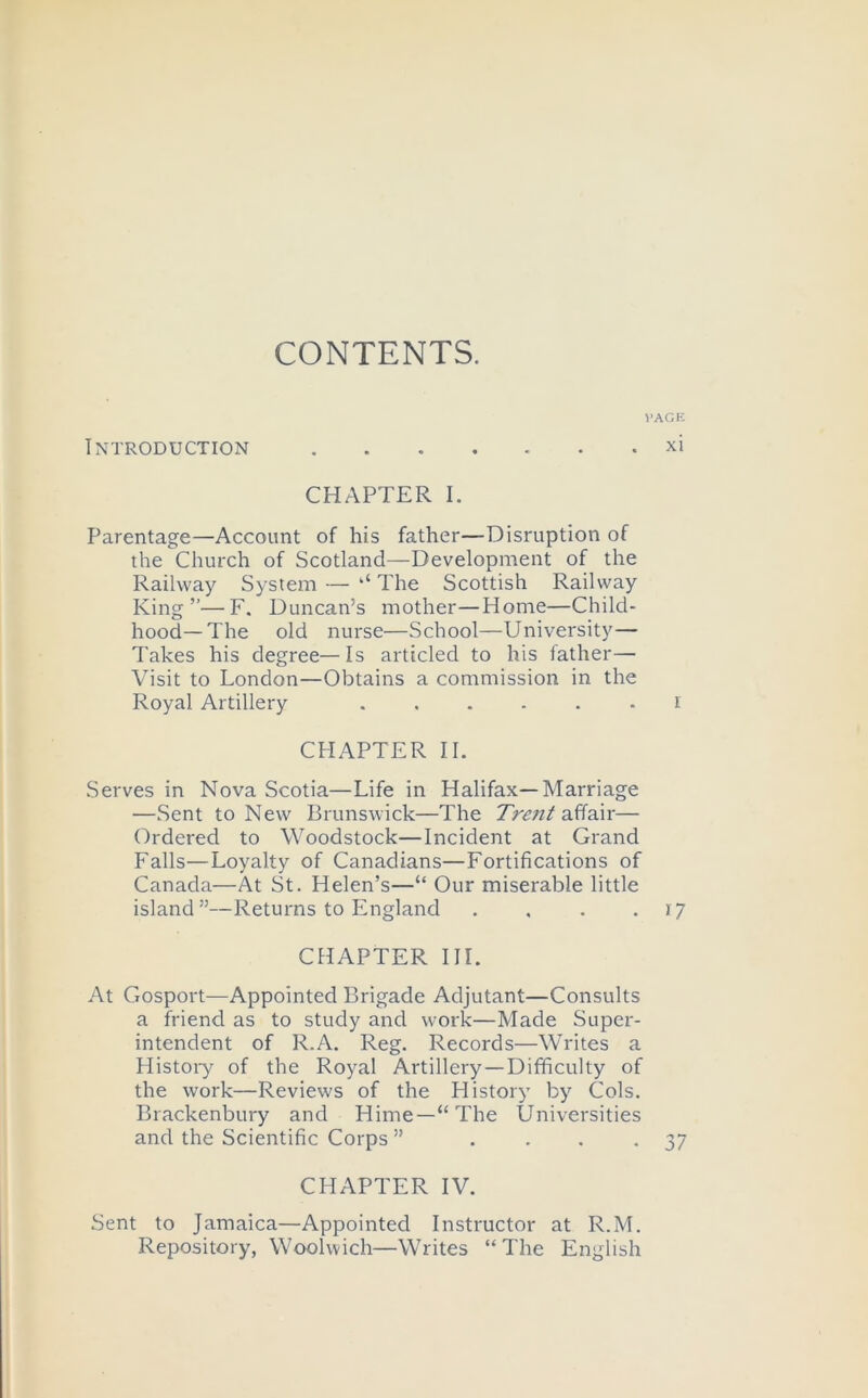 CONTENTS. VAGK Introduction xi CHAPTER I. Parentage—Account of his father—Disruption of the Church of Scotland—Development of the Railway System — ‘‘ The Scottish Railway King”—F. Duncan’s mother—Home—Child- hood—The old nurse—School—University— Takes his degree—Is articled to his father— Ahsit to London—Obtains a commission in the Royal Artillery ...... i CHAPTER II. Serves in Nova Scotia—Life in Halifax—Marriage —Sent to New Brunswick—The affair— Ordered to Woodstock—Incident at Grand Falls—Loyalty of Canadians—Fortifications of Canada—At St. Helen’s—“ Our miserable little island”—Returns to England . . . . i? CHAPTER III. At Gosport—Appointed Brigade Adjutant—Consults a friend as to study and work—Made Super- intendent of R.A. Reg. Records—Writes a Histoi-y of the Royal Artillery—Difficulty of the work—Reviews of the History by Cols. Brackenbury and Hime—“ The Universities and the Scientific Corps ” . . . -37 CHAPTER IV. Sent to Jamaica—Appointed Instructor at R.M. Repository, Woolwich—Writes “The English