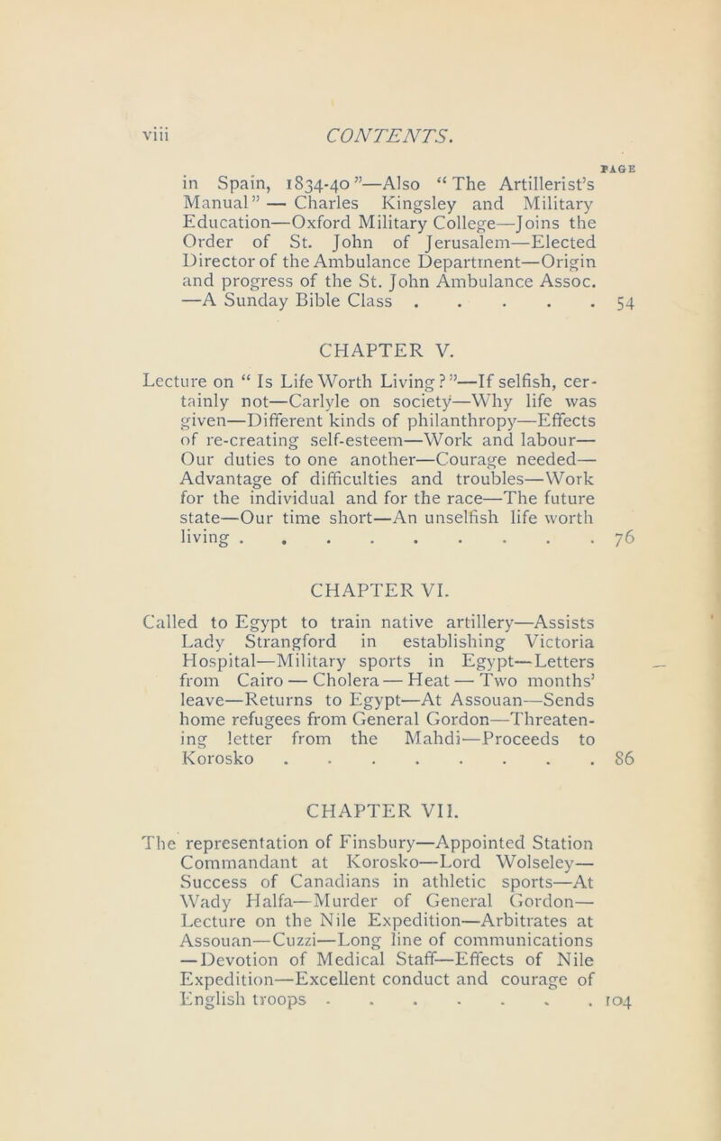 PAGE in Spain, 1834-40”—Also “The Artillerist’s Manual” — Charles Kingsley and Military Education—Oxford Military College—Joins the Order of St. John of Jerusalem—Elected Director of the Ambulance Department—Origin and progress of the St. John Ambulance Assoc. —A Sunday Bible Class ..... 54 CHAPTER V. Lecture on “ Is Life Worth Living?”—If selfish, cer- tainly not—Carlyle on society—Why life was given—Different kinds of philanthropy—Effects of re-creating self-esteem—Work and labour— Our duties to one another—Courage needed— Advantage of difficulties and troubles—Work for the individual and for the race—The future state—Our time short—An unselfish life worth living ......... 76 CHAPTER VI. Called to Egypt to train native artillery—Assists Lady Strangford in establishing Victoria Hospital—Military sports in Egypt—Letters from Cairo — Cholera—Heat — Two months’ leave—Returns to Egypt—At Assouan—Sends home refugees from General Gordon—Threaten- ing letter from the Mahdi'—Proceeds to Korosko . 86 CHAPTER VII. The representation of Finsbury—Appointed Station Commandant at Korosko—Lord Wolseley— Success of Canadians in athletic sports—At Wady Haifa—Murder of General Gordon— Lecture on the Nile Expedition—Arbitrates at Assouan—Cuzzi—Long line of communications — Devotion of Medical Staff—Effects of Nile Expedition—Excellent conduct and courage of English troops - to4