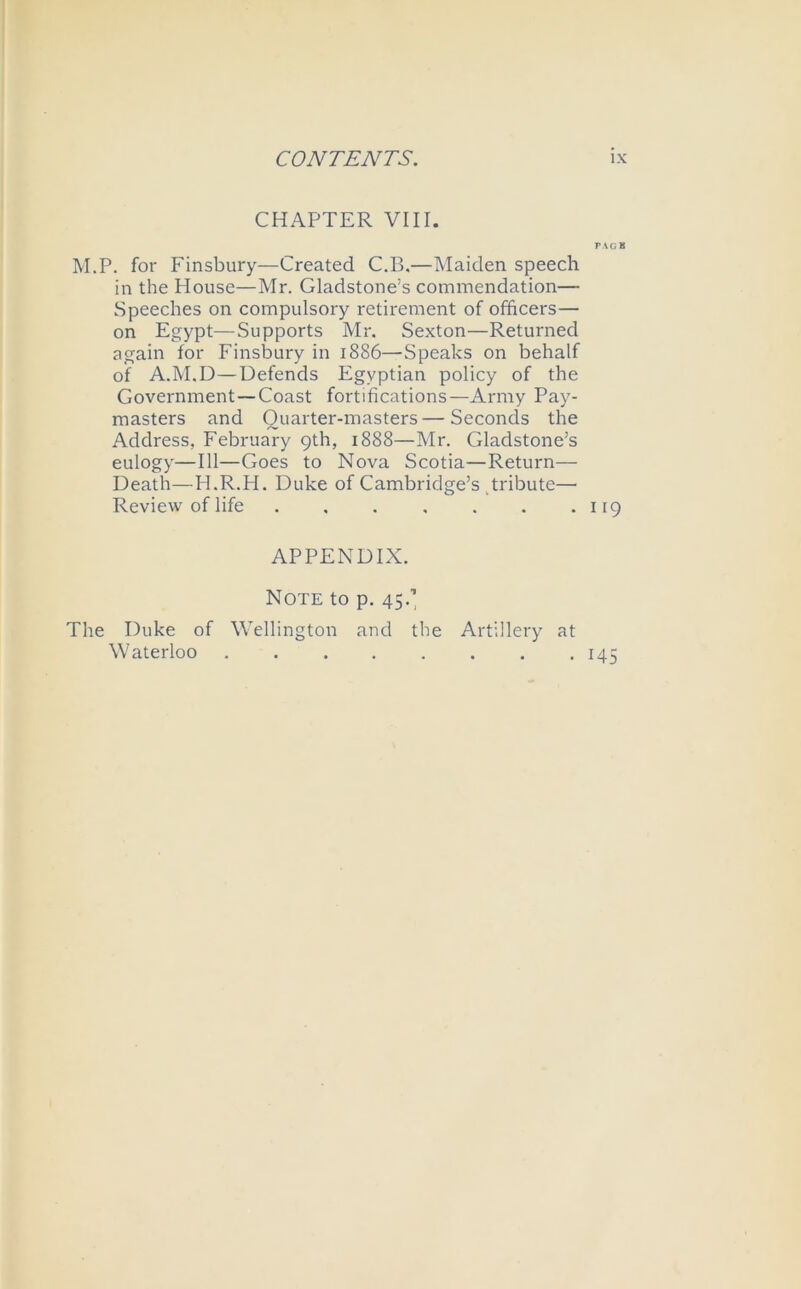 CHAPTER VIII. rACB M.P. for Finsbury—Created C.B.— iMaiden speech in the House—Mr. Gladstone’s commendation— Speeches on compulsory retirement of officers— on Egypt—Supports Mr. Sexton—Returned again for Finsbury in 1886—Speaks on behalf of A.M.D—Defends Egyptian policy of the Government—Coast fortifications—Army Pay- masters and Quarter-masters—Seconds the Address, February 9th, 1888—Mr. Gladstone’s eulogy—111—Goes to Nova Scotia—Return— Death—H.R.H. Duke of Cambridge’s tribute— Review of life 119 APPENDIX. Note to p. 45.’ The Duke of Wellington and the Artillery at Waterloo 145