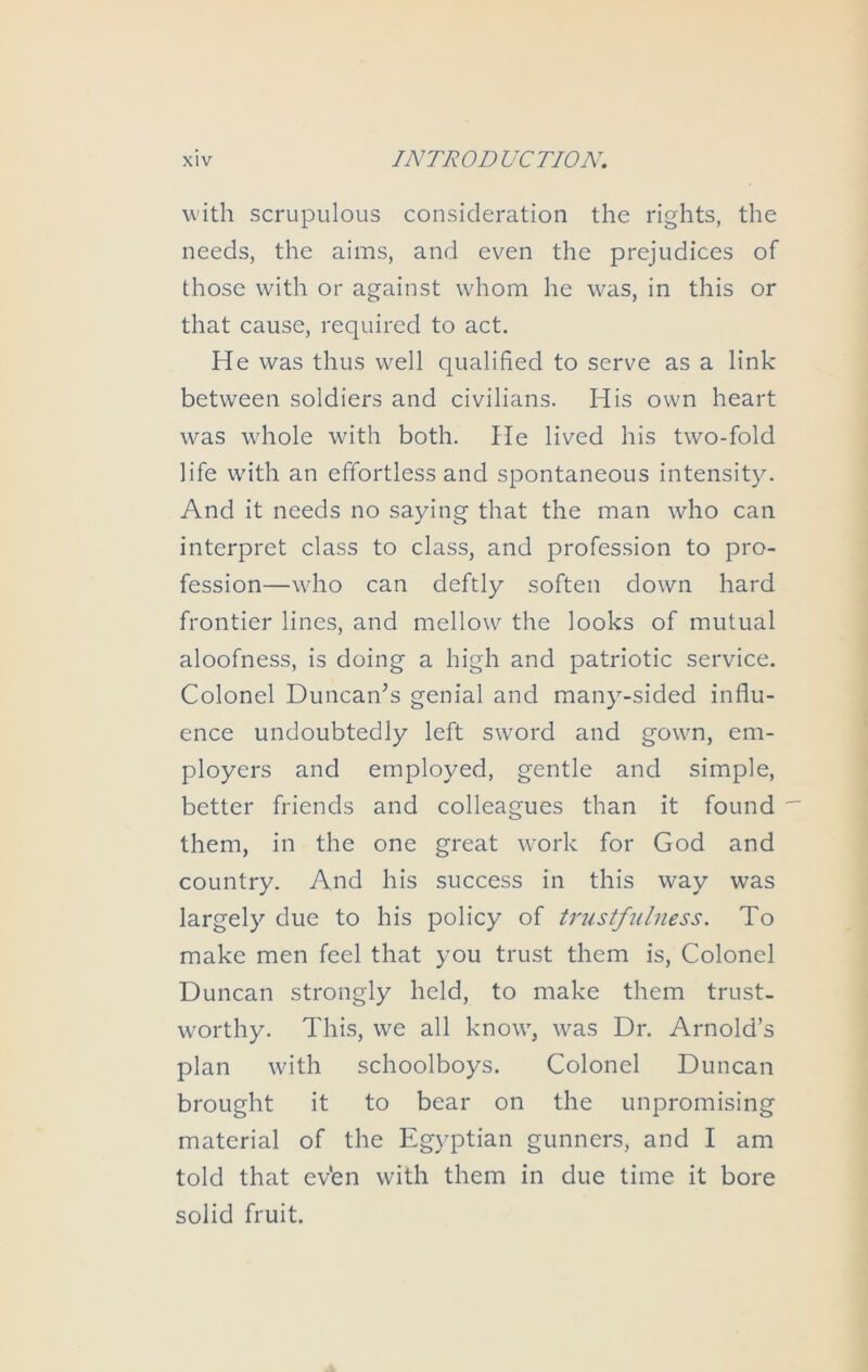 with scrupulous consideration the rights, the needs, the aims, and even the prejudices of those with or against whom he was, in this or that cause, required to act. He was thus well qualified to serve as a link between soldiers and civilians. His own heart was whole with both. He lived his two-fold life with an effortless and spontaneous intensity. And it needs no saying that the man who can interpret class to class, and profession to pro- fession—who can deftly soften down hard frontier lines, and mellow the looks of mutual aloofness, is doing a high and patriotic service. Colonel Duncan^s genial and many-sided influ- ence undoubtedly left sword and gown, em- ployers and employed, gentle and simple, better friends and colleagues than it found them, in the one great work for God and country. And his success in this way was largely due to his policy of trustfulness. To make men feel that you trust them is. Colonel Duncan strongly held, to make them trust- worthy. Thi.s, we all know, was Dr. Arnold’s plan with schoolboys. Colonel Duncan brought it to bear on the unpromising material of the Egyptian gunners, and I am told that ev'en with them in due time it bore solid fruit.