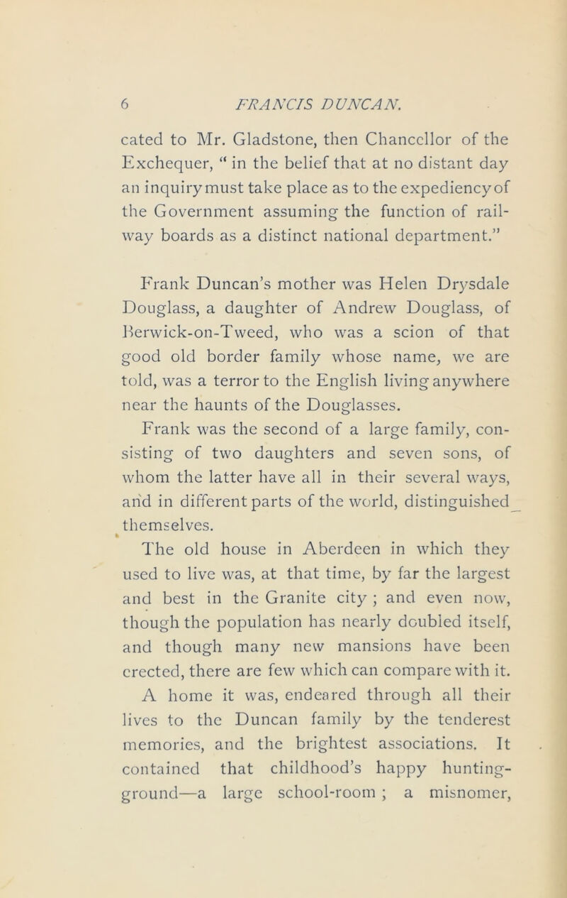 cated to Mr. Gladstone, then Chancellor of the Exchequer, “ in the belief that at no distant day an inquiry must take place as to the expediency of the Government assuming the function of rail- way boards as a distinct national department.” Frank Duncan’s mother was Helen Drysdale Douglass, a daughter of Andrew Douglass, of J^erwick-on-Tweed, who was a scion of that good old border family whose name, we are told, was a terror to the English living anywhere near the haunts of the Douglasses. Frank was the second of a large family, con- sisting of two daughters and seven sons, of whom the latter have all in their several ways, arid in different parts of the world, distinguished themselves. The old house in Aberdeen in which they used to live was, at that time, by far the largest and best in the Granite city ; and even now, though the population has nearly doubled itself, and though many new mansions have been erected, there are few which can compare with it. A home it was, endeared through all their lives to the Duncan family by the tenderest memories, and the brightest associations. It contained that childhood’s happy hunting- ground—a large school-room ; a misnomer,