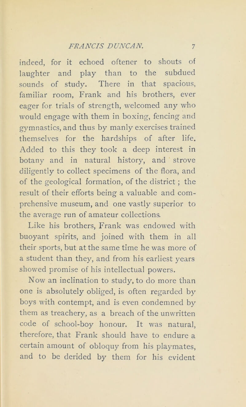 indeed, for it echoed oftener to shouts of laughter and play than to the subdued sounds of study. There in that spacious, familiar room, Frank and his brothers, ever eager for trials of strength, welcomed any who would engage with them in boxing, fencing and gymnastics, and thus by manly exercises trained themselves for the hardships of after life. Added to this they took a deep interest in botany and in natural history, and strove diligently to collect specimens of the flora, and of the geological formation, of the district; the result of their efforts being a valuable and com- prehensive museum, and one vastly superior to the average run of amateur collections. Like his brothers, Frank was endowed with buoyant spirits, and joined with them in all their sports, but at the same time he was more of a student than they, and from his earliest years showed promise of his intellectual powers. Now an inclination to study, to do more than one is absolutely obliged, is often regarded by boys with contempt, and is even condemned by them as treachery, as a breach of the unwritten code of school-boy honour. It was natural, therefore, that Frank should have to endure a certain amount of obloquy from his playmates, and to be derided by them for his evident