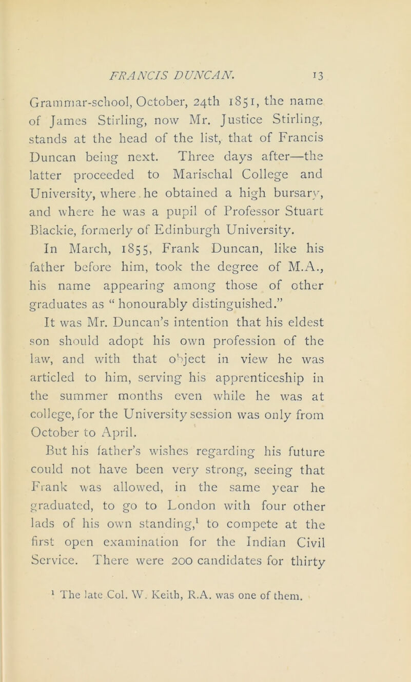 Granimar-scliool, October, 24th 1851, the name of James Stirling-, now Mr. Justice Stirling, stands at the head of the list, that of Francis Duncan being next. Three days after—the latter proceeded to Marischal College and University, where he obtained a high bursar}*, and where he was a pupil of Professor Stuart Biackie, formerly of Edinburgh University. In March, 1855, Frank Duncan, like his father before him, took the degree of M.A., his name appearing among those of other graduates as “ honourably distinguished.” It was Mr. Duncan’s intention that his eldest .son should adopt his own profession of the law, and with that o'Ject in view he was articled to him, serving his apprenticeship in the summer months even while he was at college, for the University session was only from October to April. But his father’s wishes regarding his future could not have been very strong, seeing that Phank was allowed, in the same year he graduated, to go to London with four other lads of his own standing,^ to compete at the first open examination for the Indian Civil Service. There were 200 candidates for thirty ^ The late Col. W. Keith, R.A. was one of them.