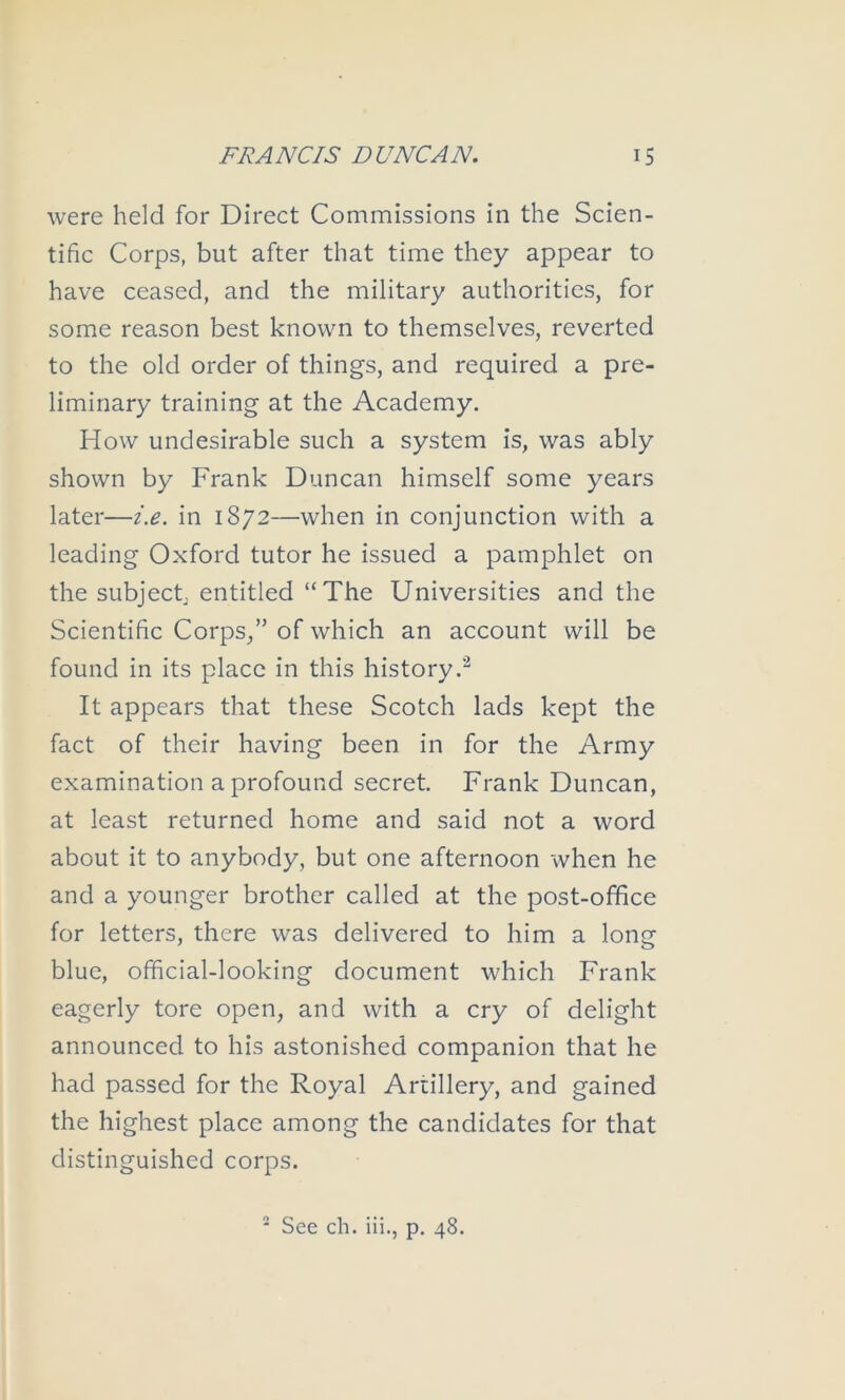 were held for Direct Commissions in the Scien- tific Corps, but after that time they appear to have ceased, and the military authorities, for some reason best known to themselves, reverted to the old order of things, and required a pre- liminary training at the Academy. How undesirable such a system is, was ably shown by Frank Duncan himself some years later—i.e. in 1872—when in conjunction with a leading Oxford tutor he issued a pamphlet on the subjectj entitled “The Universities and the Scientific Corps,” of which an account will be found in its place in this history.’^ It appears that these Scotch lads kept the fact of their having been in for the Army examination a profound secret. Frank Duncan, at least returned home and said not a word about it to anybody, but one afternoon when he and a younger brother called at the post-office for letters, there was delivered to him a long blue, official-looking document which Frank eagerly tore open, and with a cry of delight announced to his astonished companion that he had passed for the Royal Artillery, and gained the highest place among the candidates for that distinguished corps. ' See ch. iii., p. 48.