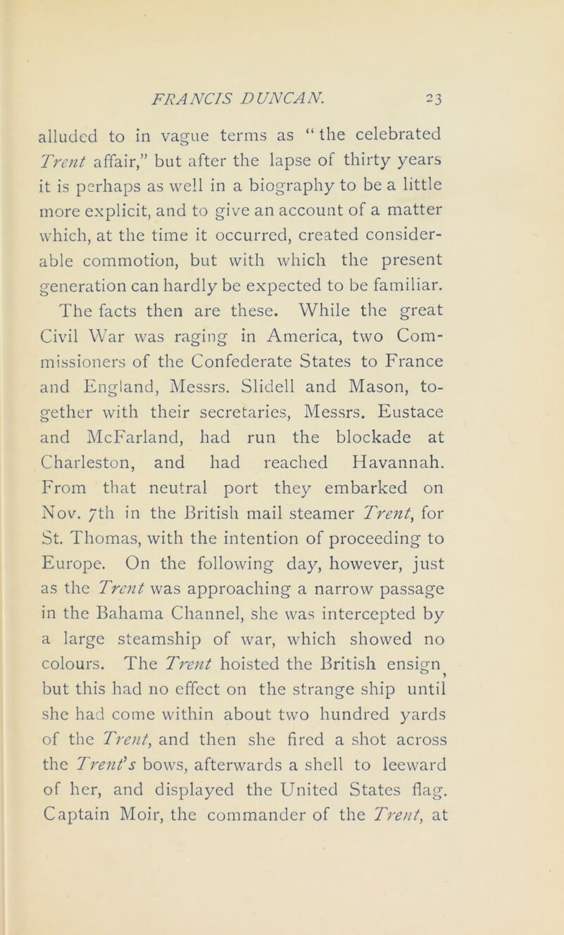 alluded to in vague terms as “ the celebrated Trefit affair,” but after the lapse of thirty years it is perhaps as well in a biography to be a little more explicit, and to give an account of a matter which, at the time it occurred, created consider- able commotion, but with which the present generation can hardly be expected to be familiar. The facts then are these. While the great Civil War was raging in America, two Com- missioners of the Confederate States to France and England, Messrs. Slidell and Mason, to- gether with their secretaries, Messrs. Eustace and McEarland, had run the blockade at Charleston, and had reached Havannah. From that neutral port they embarked on Nov. 7th in the British mail steamer Trent^ for St. Thomas, with the intention of proceeding to Europe. On the following day, however, just as the Trent was approaching a narrow passage in the Bahama Channel, she was intercepted by a large steamship of war, which showed no colours. The Trent hoisted the British ensign but this had no effect on the strange ship until she had come within about two hundred yards of the Trent., and then she fired a shot across the Trenf s bows, afterwards a shell to leeward of her, and displayed the United States flag. Captain Moir, the commander of the Tretit, at