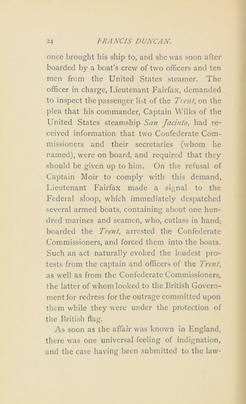 once brought his ship to, and she was soon after boarded by a boat’s crew of two officers and ten men from the United States steamer. The officer in charge, Lieutenant Fairfax, demanded to inspect the passenger list of the Trent, on the plea that his commander. Captain Wilks of the United States steamship San Jacinto, had re- ceived information that two Confederate Com- missioners and their secretaries (whom he named), were on board, and required that they should be given up to him. On the refusal of Captain Moir to comply with this demand, Lieutenant Fairfax made a signal to the Federal sloop, which immediately despatched several armed boats, containing about one hun- dred marines and seamen, who, cutlass in handy boarded the Trent, arrested the Confederate Commissioners, and forced them into the boats. Such an act naturally evoked the loudest pro- tests from the captain and officers of the Trent, as well as from the Confederate Commissioners, the latter of whom looked to the British Govern- ment for redress for the outrage committed upon them while they were under the protection of the British flag. As soon as the affair was known in England, there was one universal feeling of indignation, and the case having been submitted to the law-