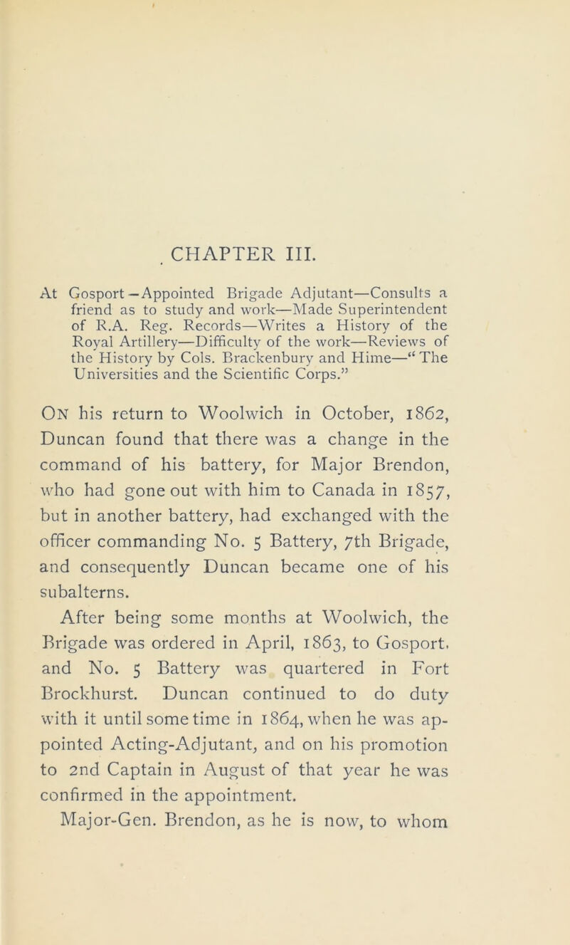 CHAPTER III. At Gosport—Appointed Brigade Adjutant—Consults a friend as to study and work—Made Superintendent of R.A. Reg. Records—Writes a History of the Royal Artillery—Difficulty of the work—Reviews of the History by Cols. Brackenbury and Hinie—“ The Universities and the Scientific Corps.” On his return to Woolwich in October, 1862, Duncan found that there was a change in the command of his battery, for Major Brendon, who had gone out with him to Canada in 1857, but in another battery, had exchanged with the officer commanding No. 5 Battery, 7th Brigade, and consequently Duncan became one of his subalterns. After being some months at Woolwich, the Brigade was ordered in April, 1863, to Gosport, and No. 5 Battery was quartered in Fort Brockhurst. Duncan continued to do duty with it until some time in 1864, when he was ap- pointed Acting-Adjutant, and on his promotion to 2nd Captain in August of that year he was confirmed in the appointment. Major-Gen. Brendon, as he is now, to whom