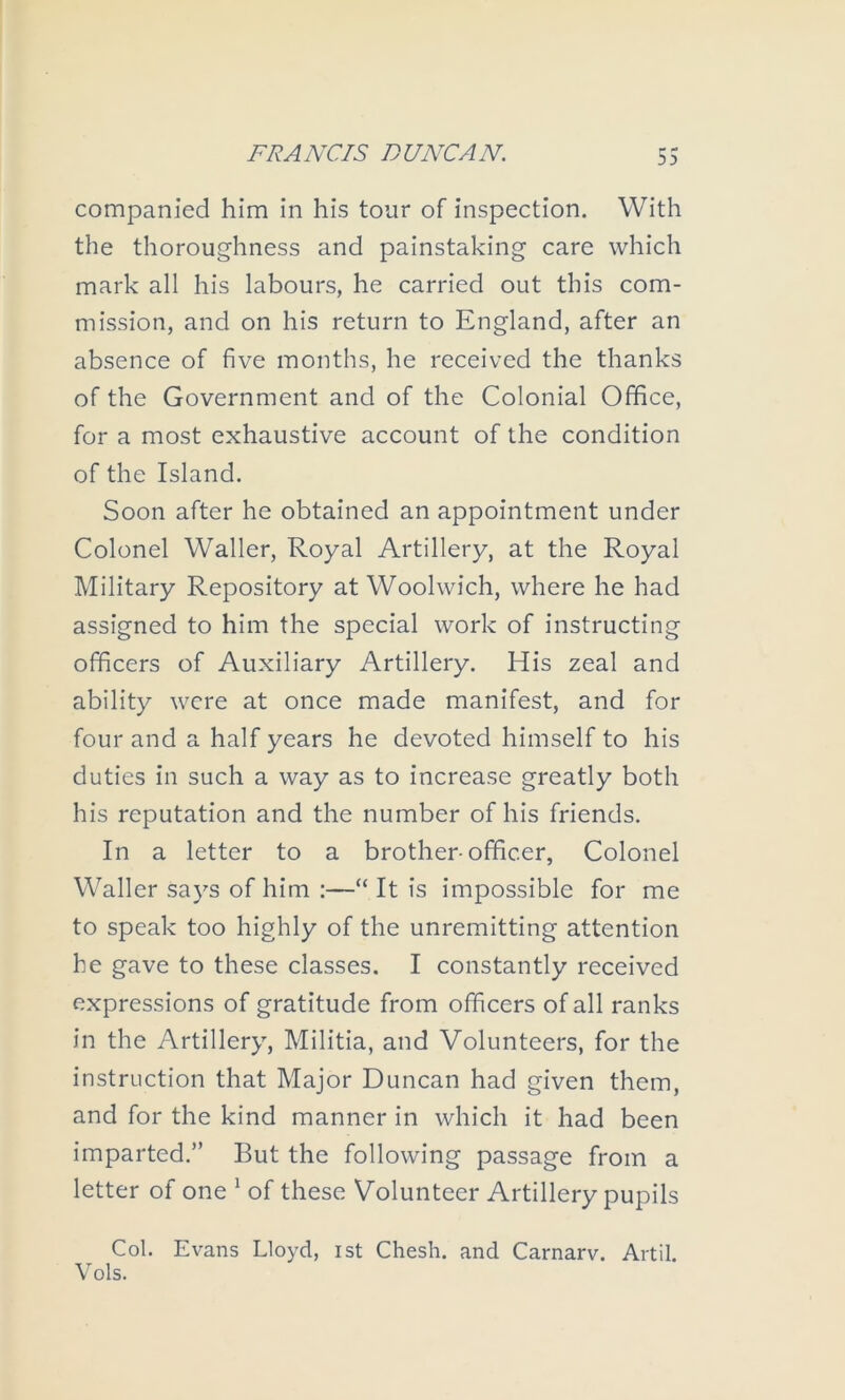 companied him in his tour of inspection. With the thoroughness and painstaking care which mark all his labours, he carried out this com- mission, and on his return to England, after an absence of five months, he received the thanks of the Government and of the Colonial Office, for a most exhaustive account of the condition of the Island. Soon after he obtained an appointment under Colonel Waller, Royal Artillery, at the Royal Military Repository at Woolwich, where he had assigned to him the special work of instructing officers of Auxiliary Artillery. His zeal and ability were at once made manifest, and for four and a half years he devoted himself to his duties in such a way as to increase greatly both his reputation and the number of his friends. In a letter to a brother-officer, Colonel Waller says of him ;—“ It is impossible for me to speak too highly of the unremitting attention he gave to these classes. I constantly received expressions of gratitude from officers of all ranks in the Artillery, Militia, and Volunteers, for the instruction that Major Duncan had given them, and for the kind manner in which it had been imparted.” But the following passage from a letter of one ^ of these Volunteer Artillery pupils Col. Evans Lloyd, ist Chesh. and Carnarv. Artil. Vols.