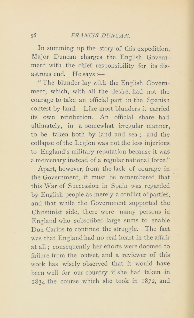 In summing up the story of this expedition, Major Duncan charges the English Govern- ment with the chief responsibility for its dis- astrous end. He says :— “ The blunder lay with the English Govern- ment, which, with all the desire, had not the courage to take an official part in the Spanish contest by land. Like most blunders it carried its own retribution. An official share had ultimately, in a somewhat irregular manner, to be taken both by land and sea ; and the collapse of the Legion was not the less injurious to England’s military reputation because it was a mercenary instead of a regular national force.” Apart, however, from the lack of courage in the Government, it must be remembered that this War of Succession in Spain was regarded by English people as merely a conflict of parties, and that while the Government supported the Ghristinist side, there were many persons in England who subscribed large sums to enable Don Carlos to continue the struggle. The fact was that England had no real heart in the affair at all; consequently her efforts were doomed to failure from the outset, and a reviewer of this work has wisely observed that it would have been well for our country if she had taken in 1834 the course which she took in 1872, and