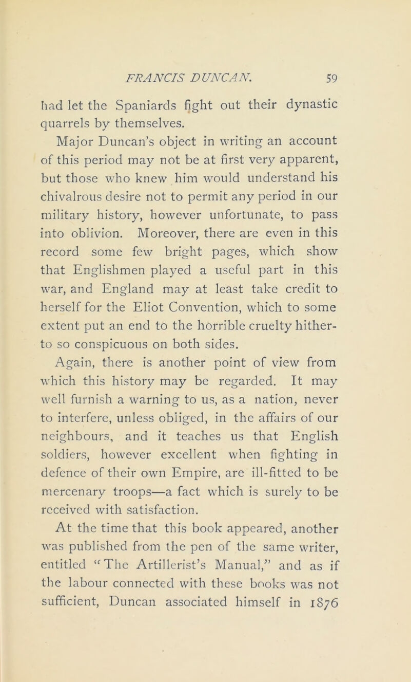 had let the Spaniards fight out their dynastic quarrels by themselves. Major Duncan’s object in writing an account of this period may not be at first very apparent, but those who knew him would understand his chivalrous desire not to permit any period in our military history, however unfortunate, to pass into oblivion. Moreover, there are even in this record some few bright pages, which show that Englishmen played a useful part in this war, and England may at least take credit to herself for the Eliot Convention, which to some extent put an end to the horrible cruelty hither- to so conspicuous on both sides. Again, there is another point of view from which this history may be regarded. It may well furnish a warning to us, as a nation, never to interfere, unless obliged, in the affairs of our neighbours, and it teaches us that English soldiers, however excellent when fighting in defence of their own Empire, are ill-fitted to be mercenary troops—a fact which is surely to be received with satisfaction. At the time that this book appeared, another was published from the pen of the same writer, entitled ‘^The Artillerist’s Manual,” and as if the labour connected with these books was not sufficient, Duncan associated himself in 1876