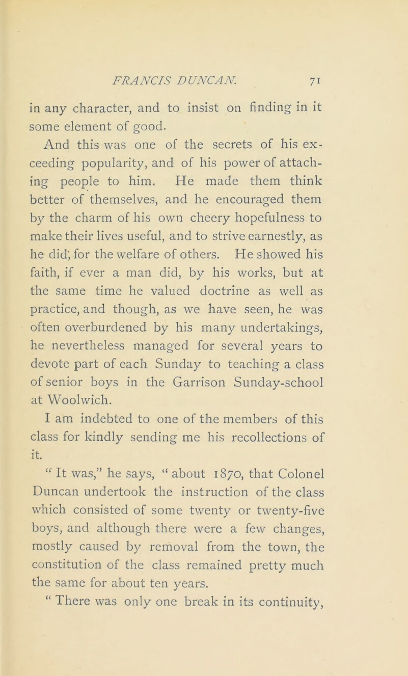 in any character, and to insist on finding in it some element of good. And this was one of the secrets of his ex- ceeding popularity, and of his power of attach- ing people to him. He made them think better of themselves, and he encouraged them by the charm of his own cheery hopefulness to make their lives useful, and to strive earnestly, as he did; for the welfare of others. He showed his faith, if ever a man did, by his works, but at the same time he valued doctrine as well as practice, and though, as we have seen, he was often overburdened by his many undertakings, he nevertheless managed for several years to devote part of each Sunday to teaching a class of senior boys in the Garrison Sunday-school at Woolwich. I am indebted to one of the members of this class for kindly sending me his recollections of it. It was,” he says, “ about 1870, that Colonel Duncan undertook the instruction of the class which consisted of some twenty or twenty-five boys, and although there were a few changes, mostly caused by removal from the town, the constitution of the class remained pretty much the same for about ten years. “ There was only one break in its continuity.