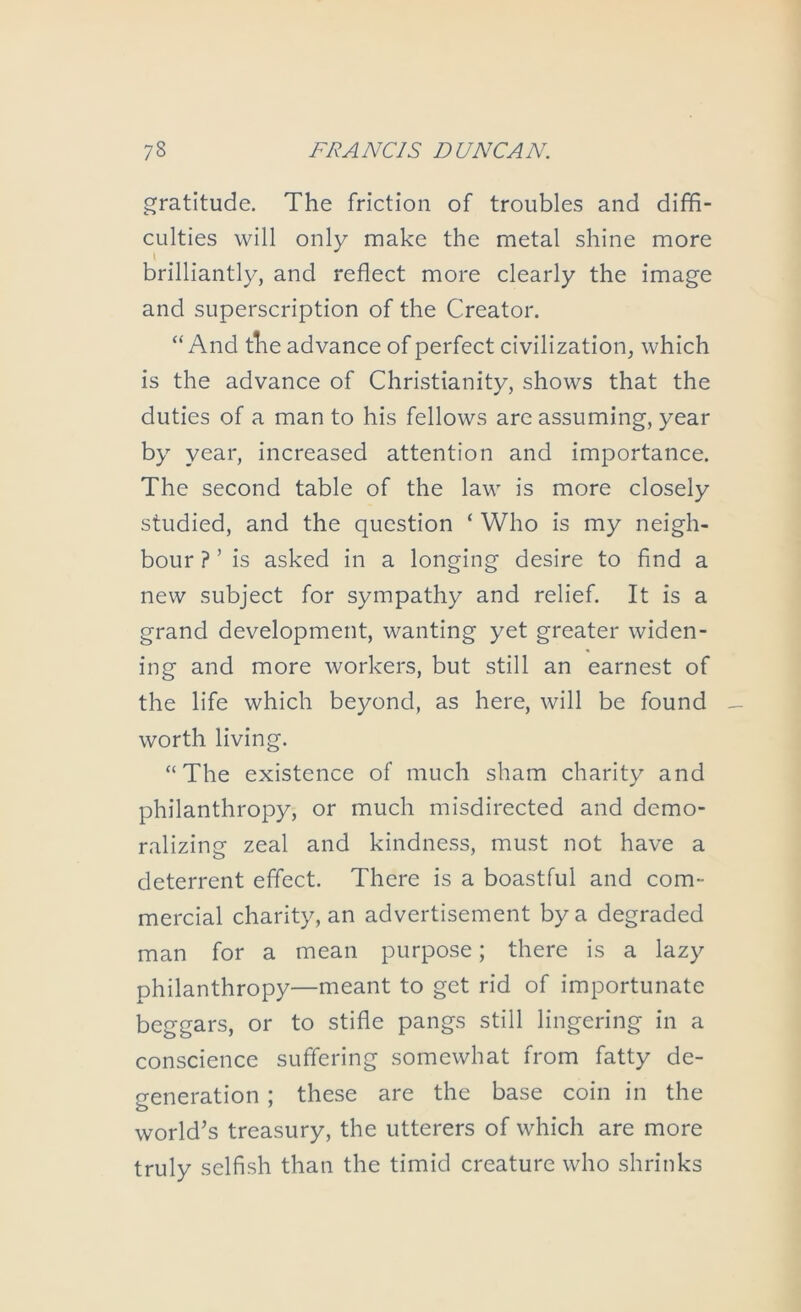 gratitude. The friction of troubles and diffi- culties will only make the metal shine more brilliantly, and reflect more clearly the image and superscription of the Creator. “ And tlie advance of perfect civilization, which is the advance of Christianity, shows that the duties of a man to his fellows are assuming, year by year, increased attention and importance. The second table of the law is more closely studied, and the question ‘ Who is my neigh- bour ? ’ is asked in a longing desire to And a new subject for sympathy and relief. It is a grand development, wanting yet greater widen- ing and more workers, but still an earnest of the life which beyond, as here, will be found worth living. “The existence of much sham charity and philanthropy, or much misdirected and demo- ralizing zeal and kindness, must not have a deterrent effect. There is a boastful and com- mercial charity, an advertisement by a degraded man for a mean purpose; there is a lazy philanthropy—meant to get rid of importunate beggars, or to stifle pangs still lingering in a conscience suffering somewhat from fatty de- generation ; these are the base coin in the world^s treasury, the utterers of which are more truly selfish than the timid creature who shrinks