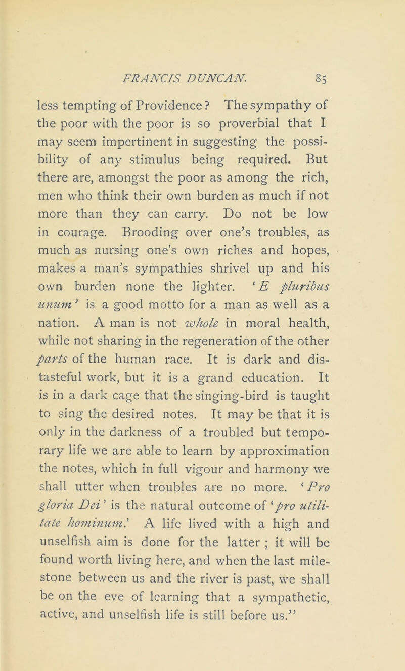 less tempting of Providence ? The sympathy of the poor with the poor is so proverbial that I may seem impertinent in suggesting the possi- bility of any stimulus being required. But there are, amongst the poor as among the rich, men who think their own burden as much if not more than they can carry. Do not be low in courage. Brooding over one’s troubles, as much as nursing one’s own riches and hopes, makes a man’s sympathies shrivel up and his own burden none the lighter. pliiribus uniun ’ is a good motto for a man as well as a nation. A man is not whole in moral health, while not sharing in the regeneration of the other parts of the human race. It is dark and dis- tasteful work, but it is a grand education. It is in a dark cage that the singing-bird is taught to sing the desired notes. It may be that it is only in the darkness of a troubled but tempo- rary life we are able to learn by approximation the notes, which in full vigour and harmony we shall utter when troubles are no more. ‘ Pro gloria Dei ’ is the natural outcome of ^pro utili- tate hominuml A life lived with a high and unselfish aim is done for the latter ; it will be found worth living here, and when the last mile- stone between us and the river is past, we shall be on the eve of learning that a sympathetic, active, and unselfish life is still before us.”