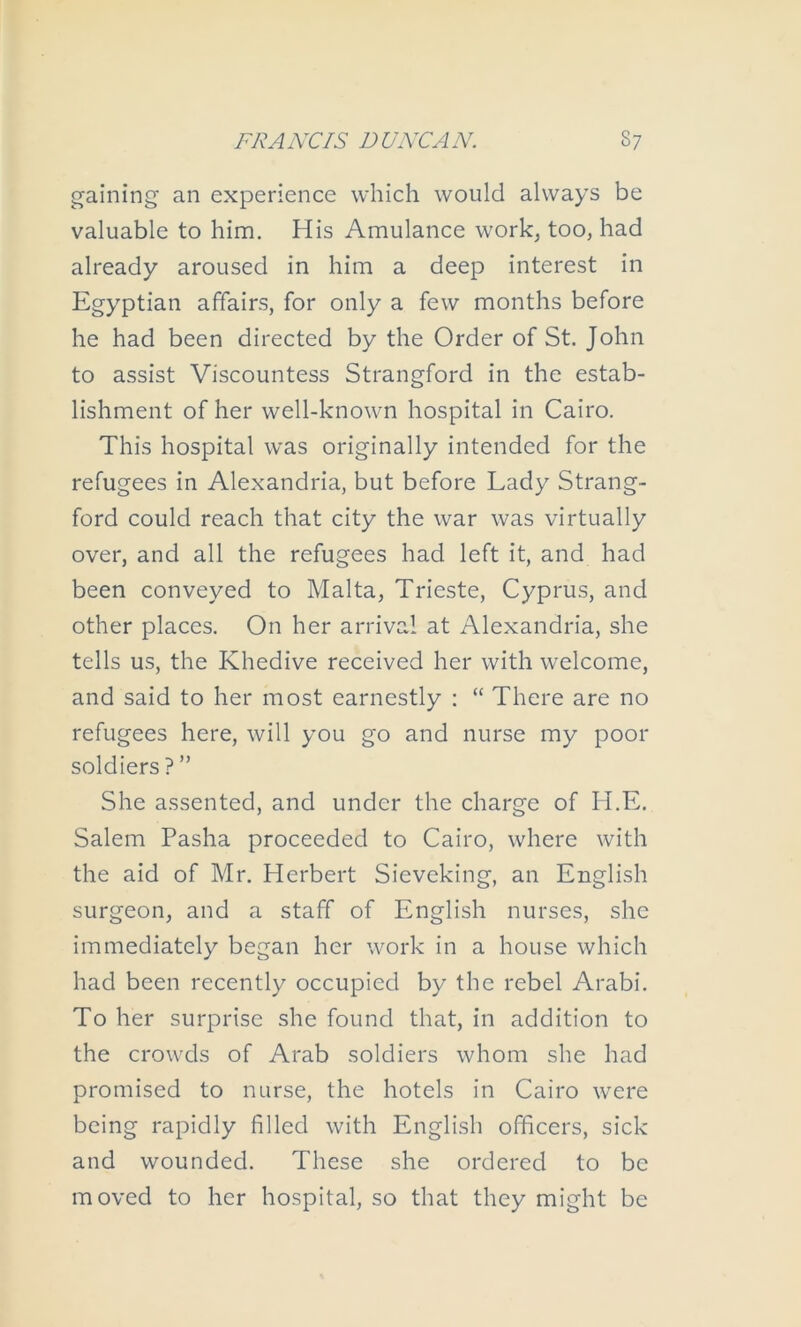 gaining an experience which would always be valuable to him. His Amulance work, too, had already aroused in him a deep interest in Egyptian affairs, for only a few months before he had been directed by the Order of St. John to assist Viscountess Strangford in the estab- lishment of her well-known hospital in Cairo. This hospital was originally intended for the refugees in Alexandria, but before Lady Strang- ford could reach that city the war was virtually over, and all the refugees had left it, and had been conveyed to Malta, Trieste, Cyprus, and other places. On her arrival at Alexandria, she tells us, the Khedive received her with welcome, and said to her most earnestly : “ There are no refugees here, will you go and nurse my poor soldiers ? ” She assented, and under the charge of H.E. Salem Pasha proceeded to Cairo, where with the aid of Mr. Herbert Sieveking, an English surgeon, and a staff of English nurses, she immediately began her work in a house which had been recently occupied by the rebel Arabi. To her surprise she found that, in addition to the crowds of Arab soldiers whom she had promised to nurse, the hotels in Cairo were being rapidly filled with English officers, sick and wounded. These she ordered to be moved to her hospital, so that they might be