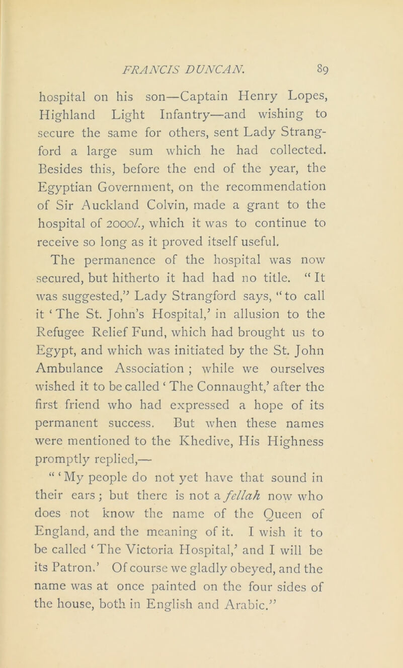 hospital on his son—Captain Henry Lopes, Highland Light Infantry—and wishing to secure the same for others, sent Lady Strang- ford a large sum which he had collected. Besides this, before the end of the year, the Egyptian Government, on the recommendation of Sir Auckland Colvin, made a grant to the hospital of 2000/., which it was to continue to receive so long as it proved itself useful. The permanence of the hospital was now secured, but hitherto it had had no title. “ It was suggested,’^ Lady Strangford says, “to call it ‘The St. John’s Hospital,’ in allusion to the Refugee Relief Fund, which had brought us to Egypt, and which was initiated by the St. John Ambulance Association ; while we ourselves wished it to be called ‘ The Connaught,’ after the first friend who had expressed a hope of its permanent success. But when these names were mentioned to the Khedive, His Highness promptly replied,— “ ‘My people do not yet have that sound in their ears ; but there is not a fellah now who does not know the name of the Queen of England, and the meaning of it. I wish it to be called ‘The Victoria Hospital,’ and I will be its Patron.’ Of course we gladly obeyed, and the name was at once painted on the four sides of the house, both in English and Arabic.”