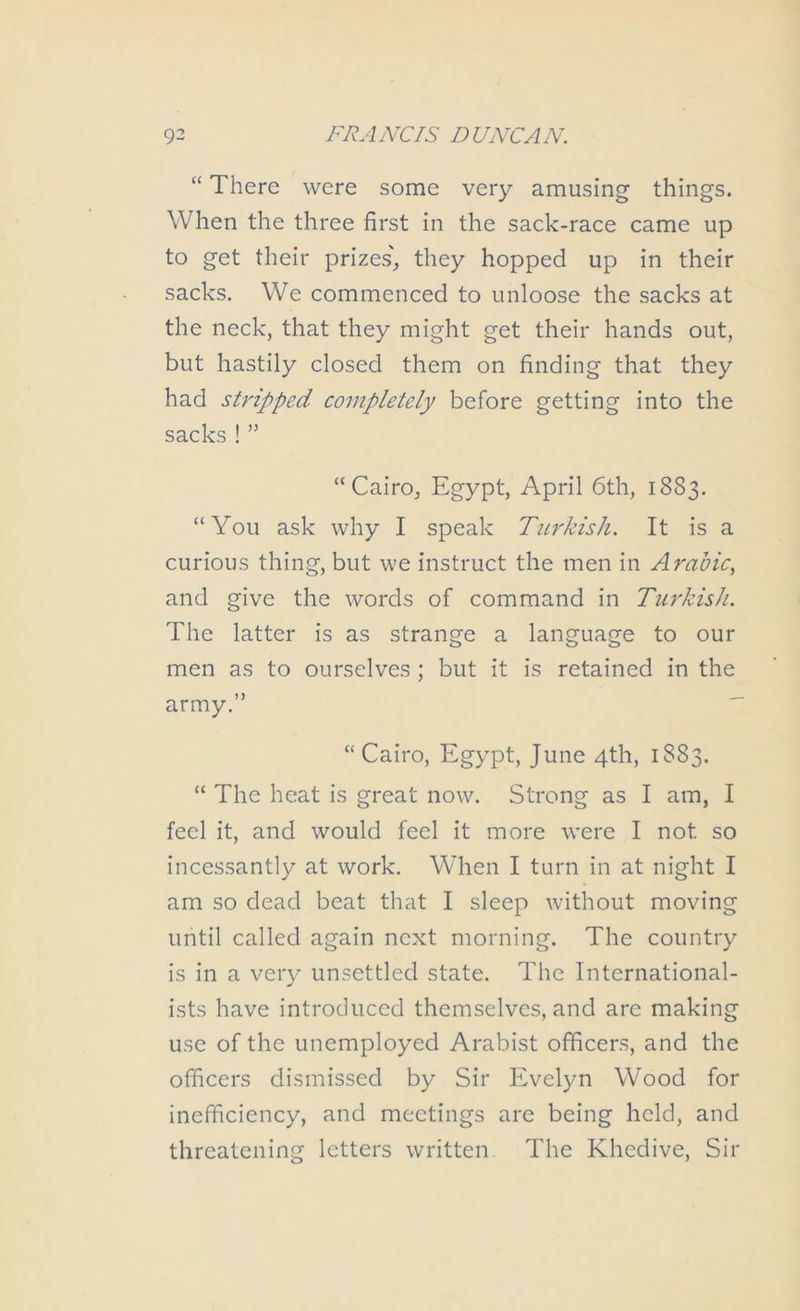 “ There were some very amusing things. When the three first in the sack-race came up to get their prizes'^ they hopped up in their sacks. We commenced to unloose the sacks at the neck, that they might get their hands out, but hastily closed them on finding that they had stripped completely before getting into the sacks ! ” “Cairo, Egypt, April 6th, 1883. “You ask why I speak Turkish. It is a curious thing, but we instruct the men in Arabic., and give the words of command in Turkish. The latter is as strange a language to our men as to ourselves ; but it is retained in the army.” “Cairo, Egypt, June 4th, 1883. “ The heat is great now. Strong as I am, I feel it, and would feel it more were I not so incessantly at work. When I turn in at night I am so dead beat that I sleep without moving until called again next morning. The country is in a very unsettled state. The International- ists have introduced themselves, and are making use of the unemployed Arabist officers, and the officers dismissed by Sir Evelyn Wood for inefficiency, and meetings are being held, and threatening letters written. The Khedive, Sir