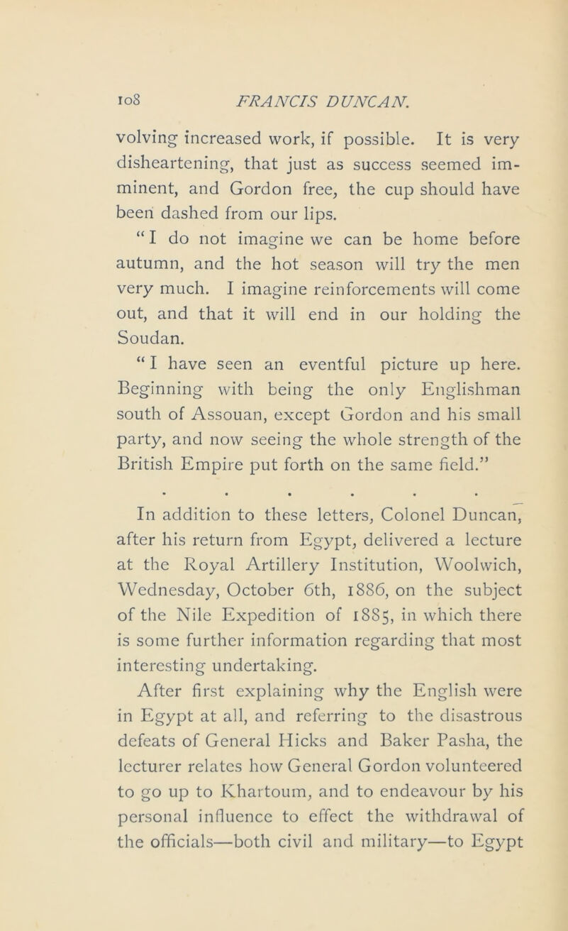 volving increased work, if possible. It is very disheartening-, that just as success seemed im- minent, and Gordon free, the cup should have been dashed from our lips. “ I do not imagine we can be home before autumn, and the hot season will try the men very much. I imagine reinforcements will come out, and that it will end in our holding the Soudan. “ I have seen an eventful picture up here. Beginning with being the only Englishman south of Assouan, except Gordon and his small party, and now seeing the whole strength of the British Empire put forth on the same field.” • ••••• In addition to these letters, Colonel Duncan, after his return from Egypt, delivered a lecture at the Royal Artillery Institution, Woolwich, Wednesday, October 6th, 1886, on the subject of the Nile Expedition of 1885, in which there is some further information regarding that most interesting undertaking. After first explaining why the English were in Egypt at all, and referring to the disastrous defeats of General Hicks and Baker Pasha, the lecturer relates how General Gordon volunteered to go up to Khartoum, and to endeavour by his personal influence to effect the withdrawal of the officials—both civil and military—to Egypt