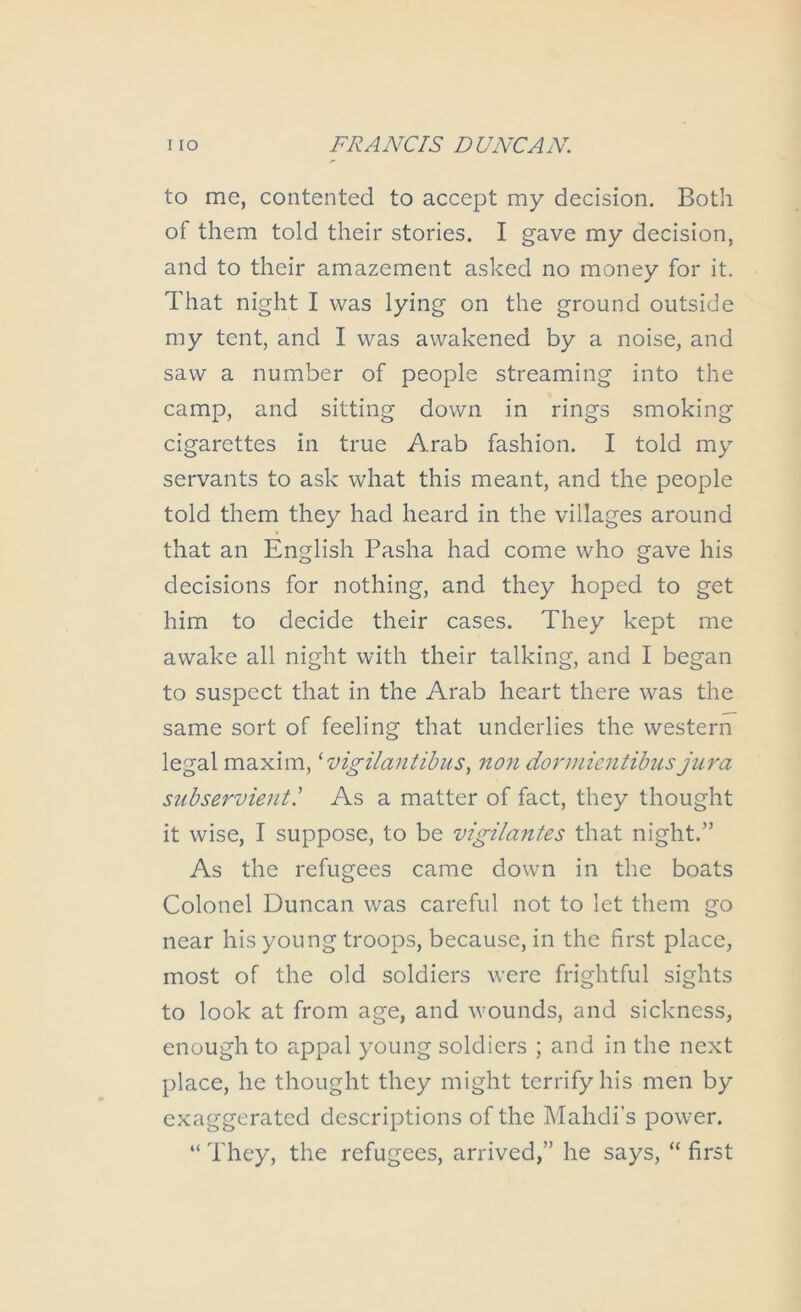 to me, contented to accept my decision. Both of them told their stories. I gave my decision, and to their amazement asked no money for it. That night I was lying on the ground outside my tent, and I was awakened by a noise, and saw a number of people streaming into the camp, and sitting down in rings smoking cigarettes in true Arab fashion. I told my servants to ask what this meant, and the people told them they had heard in the villages around that an English Pasha had come who gave his decisions for nothing, and they hoped to get him to decide their cases. They kept me awake all night with their talking, and I began to suspect that in the Arab heart there was the same sort of feeling that underlies the western legal maxim, ^ vigilantibuSy 7ton dormientibus jiti'a subse7'vientl As a matter of fact, they thought it wise, I suppose, to be vigilantes that night.” As the refugees came down in the boats Colonel Duncan was careful not to let them go near his young troops, because, in the first place, most of the old soldiers were frightful sights to look at from age, and wounds, and sickness, enough to appal young soldiers ; and in the next place, he thought they might terrify his men by exaggerated descriptions of the Mahdi’s power. “ They, the refugees, arrived,” he says, “ first