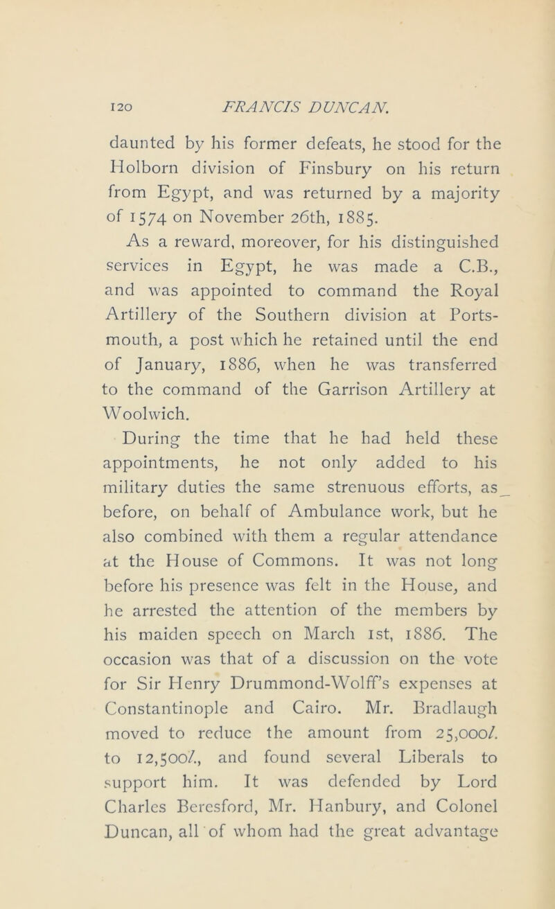 daunted by his former defeats, he stood for the Holborn division of Finsbury on his return from Egypt, and was returned by a majority of 1574 on November 26th, 1885. As a reward, moreover, for his distinguished services in Egypt, he was made a C.B., and was appointed to command the Royal Artillery of the Southern division at Ports- mouth, a post which he retained until the end of January, 1886, when he was transferred to the command of the Garrison Artillery at Woolwich. During the time that he had held these appointments, he not only added to his military duties the same strenuous efforts, as before, on behalf of Ambulance work, but he also combined with them a regular attendance at the House of Commons. It was not long before his presence was felt in the House, and he arrested the attention of the members by his maiden speech on March ist, 1886. The occasion was that of a discussion on the vote for Sir Henry Drummond-Wolff’s expenses at Constantinople and Cairo. Mr. Bradlaugh moved to reduce the amount from 25,000/. to 12,500/., and found several Liberals to .‘iupport him. It was defended by Lord Charles Bercsford, Mr. Hanbury, and Colonel Duncan, alT of whom had the great advantage