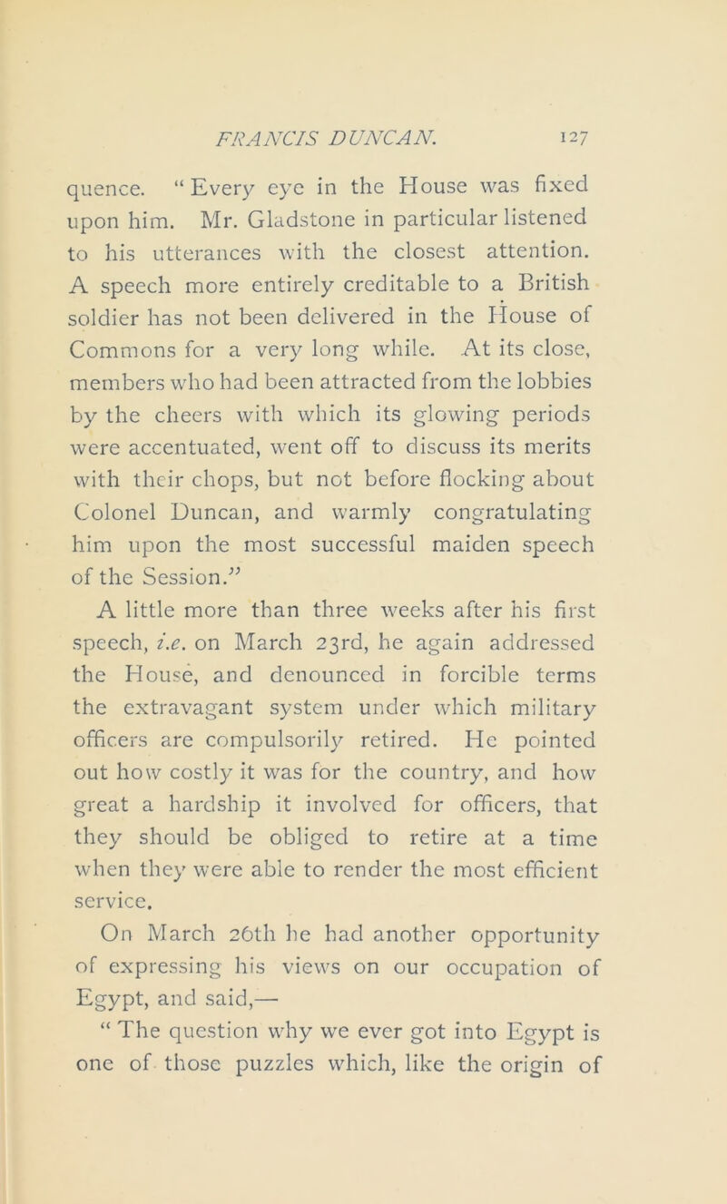 quence. “ Every eye in the House was fixed upon him. Mr. Gladstone in particular listened to his utterances with the closest attention. A speech more entirely creditable to a British soldier has not been delivered in the House of Commons for a very long while. At its close, members who had been attracted from the lobbies by the cheers with which its glowing periods were accentuated, went off to discuss its merits with their chops, but not before flocking about Colonel Duncan, and warmly congratulating him upon the most successful maiden speech of the Session.'’^ A little more than three weeks after his first speech, z.e. on March 23rd, he again addressed the House, and denounced in forcible terms the extravagant system under which military officers are compulsorily retired. He pointed out how costly it was for the country, and how great a hardship it involved for officers, that they should be obliged to retire at a time when they were able to render the most efficient service. On March 26th he had another opportunity of expressing his views on our occupation of Egypt, and said,— “ The question why we ever got into Egypt is one of those puzzles which, like the origin of