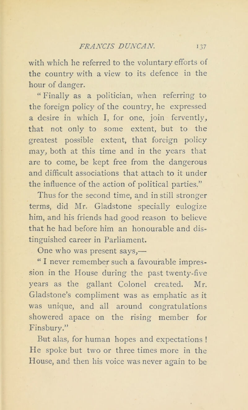 with which he referred to the voluntary efforts of the country with a view to its defence in the hour of danger. “ Finally as a politician, when referring to the foreign policy of the country, he expressed a desire in which I, for one, join fervently, that not only to some extent, but to the greatest possible extent, that foreign policy may, both at this time and in the years that are to come, be kept free from the dangerous and difficult associations that attach to it under the influence of the action of political parties.” Thus for the second time, and in still stronger terms, did Mr. Gladstone specially eulogize him, and his friends had good reason to believe that he had before him an honourable and dis- tinguished career in Parliament. One who was present says,— “ I never remember such a favourable impres- sion in the House during the past twenty-five years as the gallant Colonel created. Mr. Gladstone’s compliment was as emphatic as it was unique, and all around congratulations showered apace on the rising member for Finsbury.” But alas, for human hopes and expectations ! He spoke but two or three times more in the House, and then his voice was never again to be