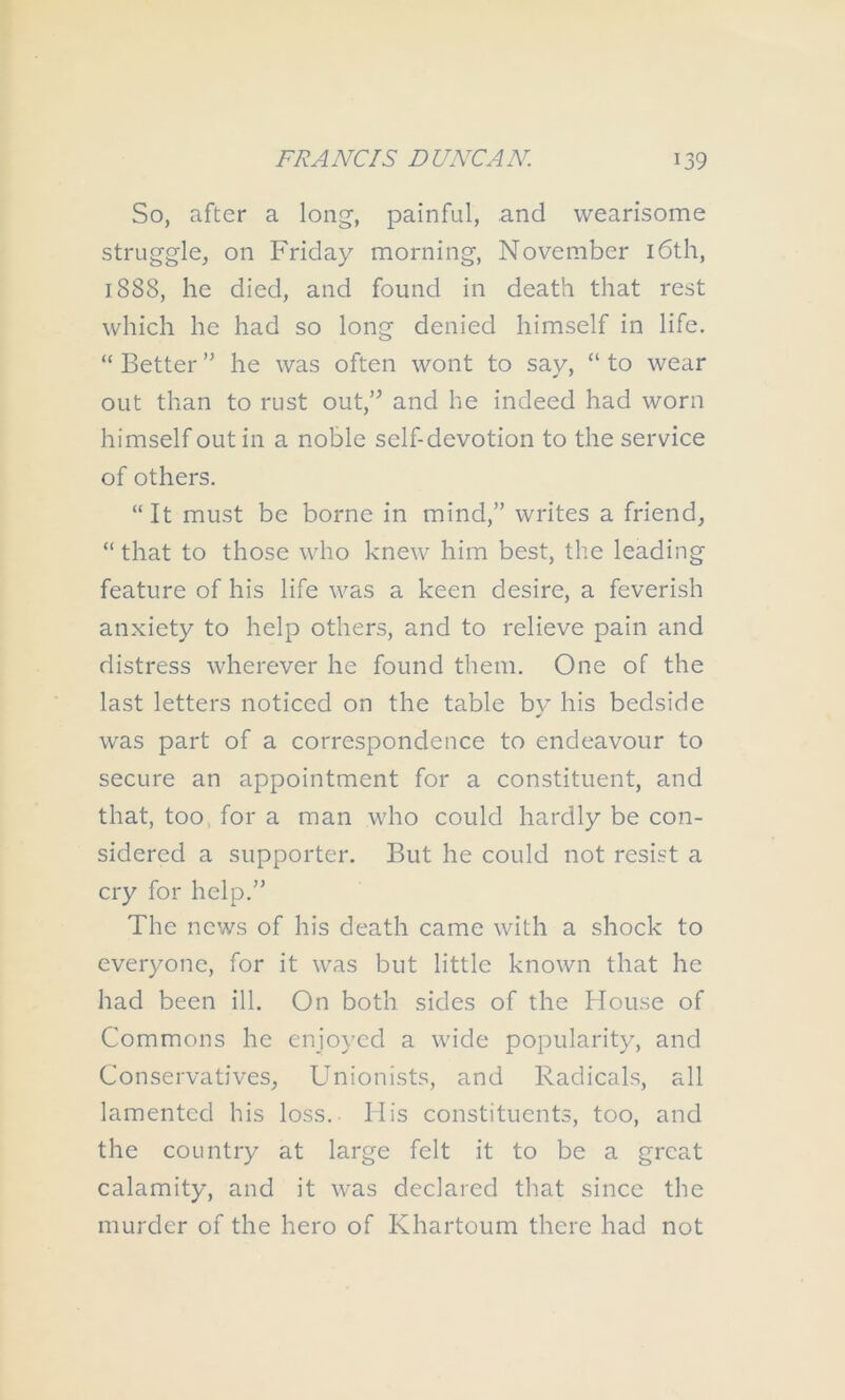 So, after a long, painful, and wearisome struggle, on Friday morning, November i6th, 1888, he died, and found in death that rest which he had so long denied himself in life. “ Better ” he was often wont to say, “ to wear out than to rust out,’^ and he indeed had worn himself out in a noble self-devotion to the service of others. “It must be borne in mind,” writes a friend, “ that to those who knew him best, the leading feature of his life was a keen desire, a feverish anxiety to help others, and to relieve pain and distress wherever he found them. One of the last letters noticed on the table by his bedside was part of a correspondence to endeavour to secure an appointment for a constituent, and that, too, for a man who could hardly be con- sidered a supporter. But he could not resist a cry for help.” The news of his death came with a shock to everyone, for it was but little known that he had been ill. On both sides of the House of Commons he enjoyed a wide popularity, and Conservatives, Unionists, and Radicals, all lamented his loss. His constituents, too, and the country at large felt it to be a great calamity, and it was declared that since the murder of the hero of Khartoum there had not