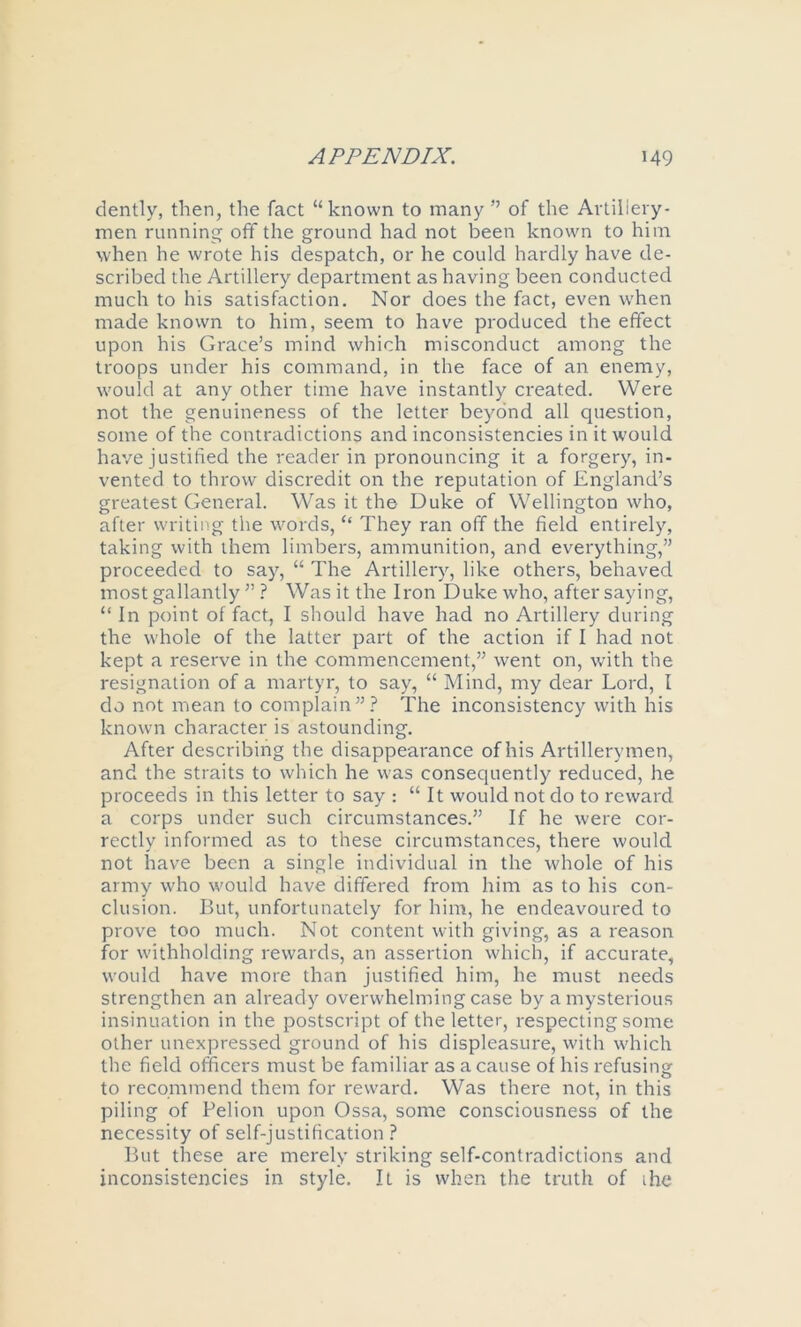 dently, then, the fact “known to many ” of the Arliiieiy- men running off the ground had not been known to him when he wrote his despatch, or he could hardly have de- scribed the Artillery department as having been conducted much to his satisfaction. Nor does the fact, even when made known to him, seem to have produced the effect upon his Grace’s mind which misconduct among the troops under his command, in the face of an enemy, would at any other time have instantly created. Were not the genuineness of the letter beyond all question, some of the contradictions and inconsistencies in it would have justified the reader in pronouncing it a forgery, in- vented to throw discredit on the reputation of England’s greatest General. Was it the Duke of Wellington who, after writing the words, “ They ran off the field entirely, taking with them limbers, ammunition, and everything,” proceeded to say, “ The Artillery, like others, behaved most gallantly ” .? Was it the Iron Duke who, after saying, “ In point of fact, I should have had no Artillery during the whole of the latter part of the action if I had not kept a reserve in the commencement,” went on, with the resignation of a martyr, to say, “ Mind, my dear Lord, I do not mean to complain”.? The inconsistency with his known character is astounding. After describing the disappearance of his Artillerymen, and the straits to which he was consequently reduced, he proceeds in this letter to say : “ It would not do to reward a corps under such circumstances.” If he were cor- rectly informed as to these circumstances, there would not have been a single individual in the whole of his army who would have differed from him as to his con- clusion. But, unfortunately for him, he endeavoured to prove too much. Not content with giving, as a reason for withholding rewards, an assertion which, if accurate, would have more than justified him, he must needs strengthen an already overwhelming case by a mysterious insinuation in the postscript of the letter, respecting some other unexpressed gi'ound of his displeasure, with which the field officers must be familiar as a cause of his refusinsr to recommend them for reward. Was there not, in this piling of Pelion upon Ossa, some consciousness of the necessity of self-justification.? But these are merely striking self-contradictions and inconsistencies in style. It is when the truth of ihe