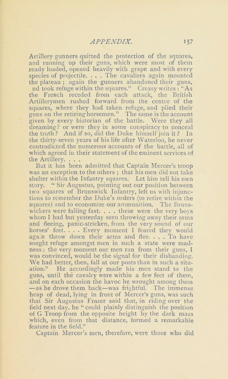 Artillery gunners quitted the protection of the squares, and running up their guns, which were most of them ready loaded, opened heavily with grape and with every species of projectile. . . . The cavaliers again mounted the plateau ; again the gunners abandoned their guns, nd took rehige within the squares.” Creasy writes : ‘‘As the French receded from each attack, the British Artillerymen rushed forward from the centre of the squares, where they had taken refuge, and plied their guns on the retiringhorsemen.” The same is the account given by every historian of the battle. Were they all dreaming.^ or were they in some conspiracy to conceal the truth ? And if so, did the Duke himself join it ? In the thirty-seven years of his life after Waterloo, he never contradicted the numerous accounts of the battle, all of which agreed in their statement of the eminent services of the Artillery. . . . But it has been admitted that Captain Mercer’s troop was an exception to the others ; that his men did not take shelter within the Infantry sc{uares. Let him tell his own story. “ Sir Augustus, pointing out our position between two squares of Brunswick Infantry, left us with injunc- tions to remember the Duke’s orders (to retire within the squares) and to economize our ammunition. The Bruns- wickers were falling fast. . . . these were the very boys whom I had but yesterday seen throwing away their arms and fleeing, panic-stricken, from the very sound of our horses’ feet. . . . Every moment I feared they would again throw down their arms and flee. ... To have sought refuge amongst men in such a state were mad- ness ; the very moment our men ran from their guns, I was convinced, would be the signal for their disbanding. We had better, then, fall at our posts than in such a situ- ation.” He accordingly made his men stand to the guns, until the cavalry were within a few feet of them, and on each occasion the havoc he wrought among them —as he drove them back—was frightful. The immense heap of dead, lying in front of Mercer’s guns, was such that Sir Augustus Frazer said that, in riding over the field next day, he “ could plainly distinguish the position of G Troop from the opposite height by the dark mass which, even from that distance, formed a remarkable feature in the field.” Captain Mercer’s men, therefore, were those who did