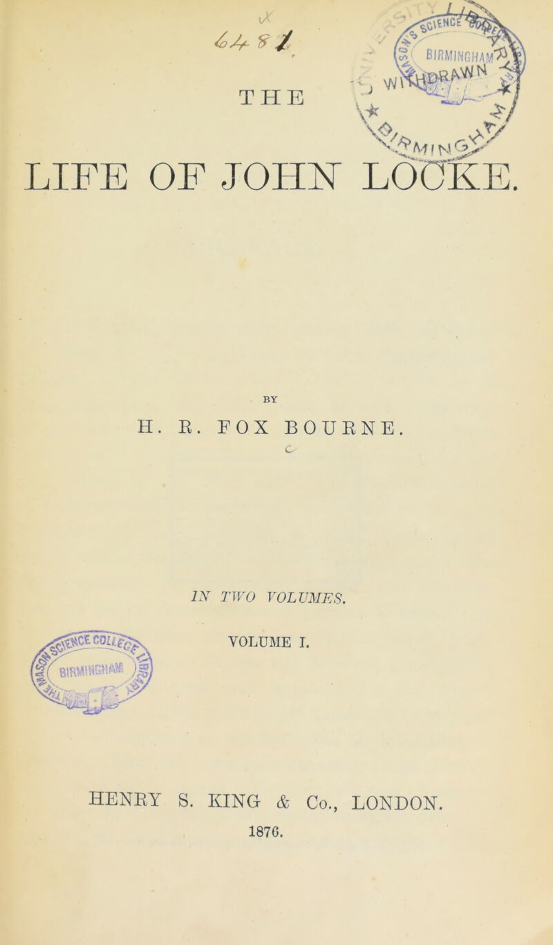 V LIFE 9/ r THE OF JOHFT i y Gp LOCKE. BY H. E. FOX BOUENE. o IX TWO VOLUMES. HENEY S. KING & Co., LONDON. 187G.