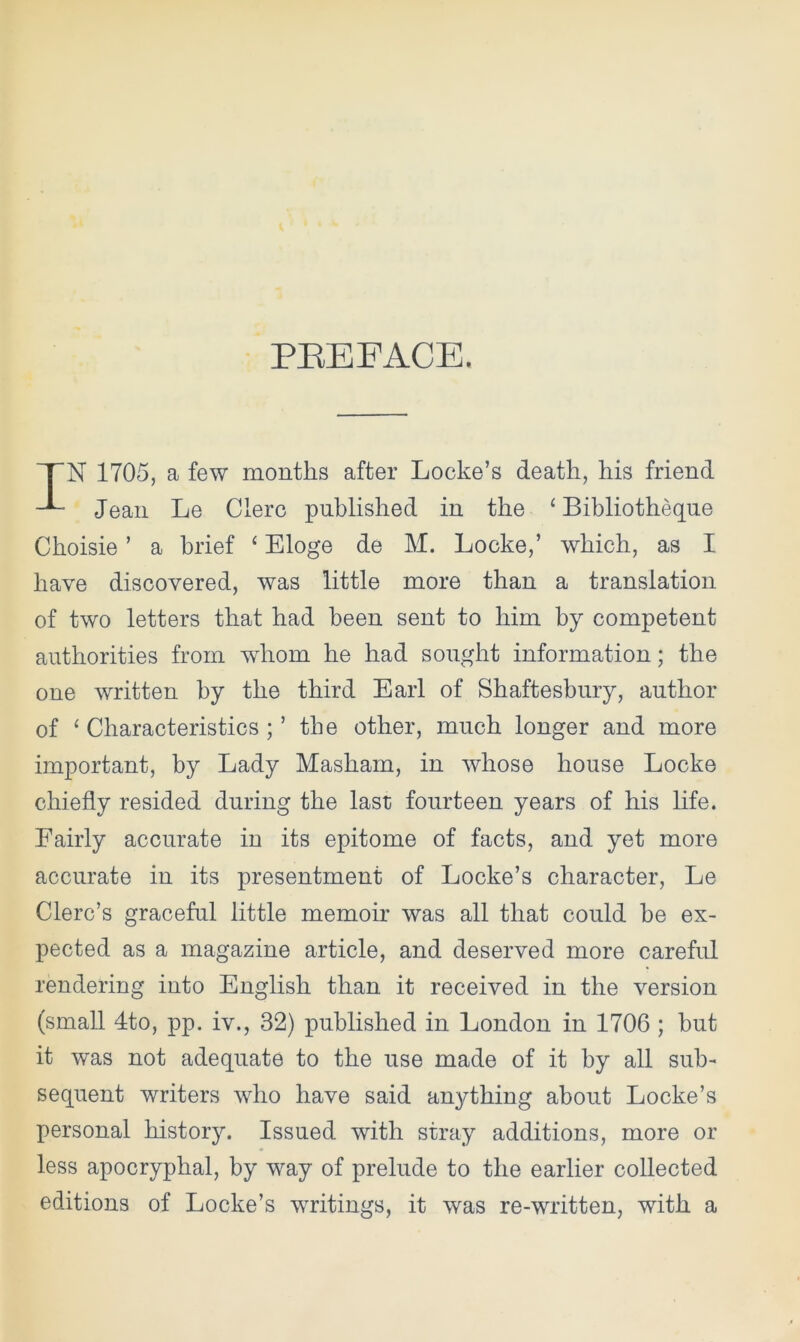 PREFACE. N 1705, a few months after Locke’s death, his friend Jean Le Clerc published in the ‘ Bibliotheque Choisie ’ a brief 4 Eloge de M. Locke,’ which, as I have discovered, was little more than a translation of two letters that had been sent to him by competent authorities from whom he had sought information; the one written by the third Earl of Shaftesbury, author of ‘ Characteristics ; ’ the other, much longer and more important, by Lady Mashain, in whose house Locke chiefly resided during the last fourteen years of his life. Fairly accurate in its epitome of facts, and yet more accurate in its presentment of Locke’s character, Le Clerc’s graceful little memoir was all that could he ex- pected as a magazine article, and deserved more careful rendering into English than it received in the version (small 4to, pp. iv., 32) published in London in 1706 ; hut it was not adequate to the use made of it by all sub- sequent writers who have said anything about Locke’s personal history. Issued with stray additions, more or less apocryphal, by way of prelude to the earlier collected editions of Locke’s writings, it was re-written, with a