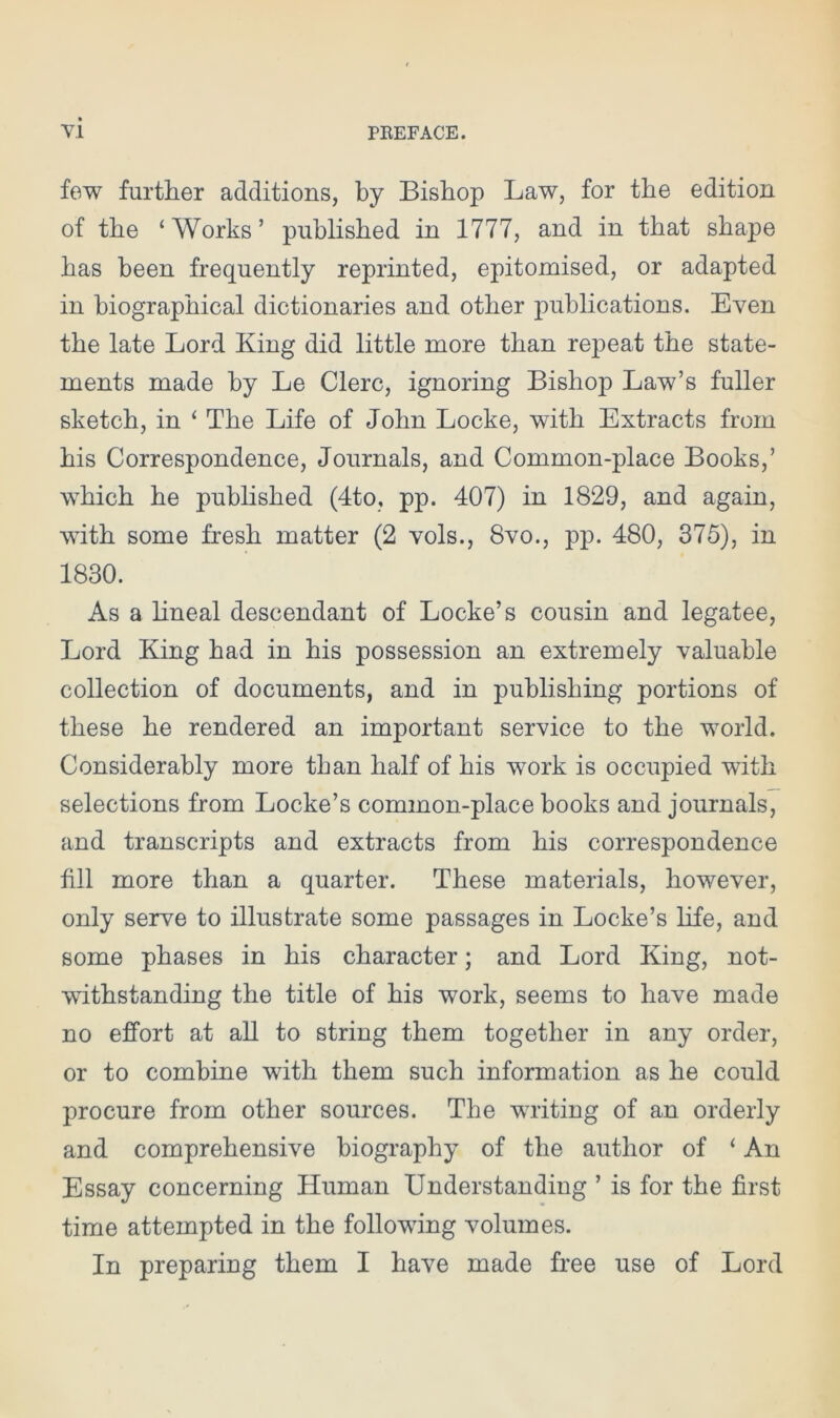 few further additions, by Bishop Law, for the edition of the ‘Works’ published in 1777, and in that shape has been frequently reprinted, epitomised, or adapted in biographical dictionaries and other publications. Even the late Lord King did little more than repeat the state- ments made by Le Clerc, ignoring Bishop Law’s fuller sketch, in ‘ The Life of John Locke, with Extracts from his Correspondence, Journals, and Common-place Books,’ which he published (4to, pp. 407) in 1829, and again, with some fresh matter (2 vols., 8vo., pp. 480, 375), in 1830. As a lineal descendant of Locke’s cousin and legatee, Lord King had in his possession an extremely valuable collection of documents, and in publishing portions of these he rendered an important service to the world. Considerably more than half of his work is occupied with selections from Locke’s common-place books and journals, and transcripts and extracts from his correspondence fill more than a quarter. These materials, however, only serve to illustrate some passages in Locke’s life, and some phases in his character; and Lord King, not- withstanding the title of his work, seems to have made no effort at all to string them together in any order, or to combine with them such information as he could procure from other sources. The writing of an orderly and comprehensive biography of the author of ‘ An Essay concerning Human Understanding ’ is for the first time attempted in the following volumes. In preparing them I have made free use of Lord