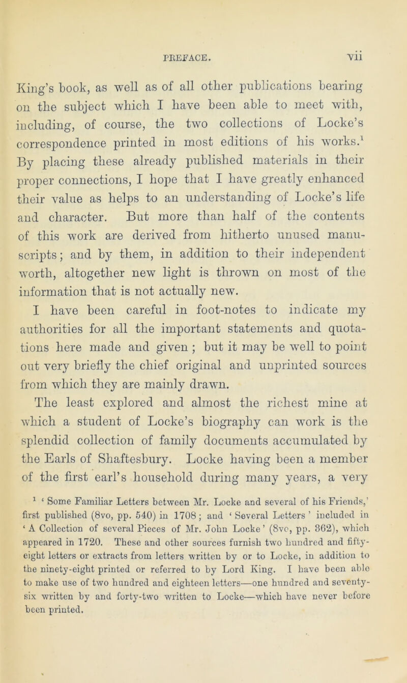 King’s book, as well as of all other publications bearing on the subject which I have been able to meet with, including, of course, the two collections of Locke’s correspondence printed in most editions of his works.1 By placing these already published materials in their proper connections, I hope that I have greatly enhanced their value as helps to an understanding of Locke’s life and character. But more than half of the contents of this work are derived from hitherto unused manu- scripts ; and by them, in addition to their independent worth, altogether new light is thrown on most of the information that is not actually new. I have been careful in foot-notes to indicate my authorities for all the important statements and quota- tions here made and given ; but it may be well to point out very briefly the chief original and unprinted sources from which they are mainly drawn. The least explored and almost the richest mine at which a student of Locke’s biography can work is the splendid collection of family documents accumulated by the Earls of Shaftesbury. Locke having been a member of the first earl’s household during many years, a very 1 ‘ Some Familiar Letters between Mr. Locke and several of his Friends,’ first published (8vo, pp. 540) in 1708 ; and ‘ Several Letters ’ included in ‘ A Collection of several Pieces of Mr. John Locke ’ (8vo, pp. 862), which appeared in 1720. These and other sources furnish two hundred and fifty- eight letters or extracts from letters written by or to Locke, in addition to the ninety-eight printed or referred to by Lord King. I have been ablo to make use of two hundred and eighteen letters—one hundred and seventy- six written by and forty-two written to Locke—which have never before been printed.