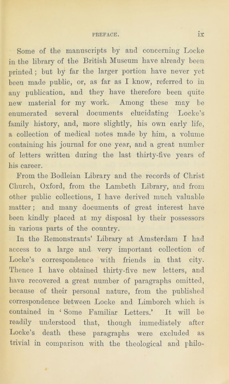 Some of tlie manuscripts by and concerning Locke in the library of the British Museum have already been printed ; but by far the larger portion have never yet been made public, or, as far as I know, referred to in any publication, and they have therefore been quite new material for my work. Among these may be enumerated several documents elucidating Locke’s family history, and, more slightly, his own early life, a collection of medical notes made by him, a volume containing his journal for one year, and a great number of letters written during the last thirty-five years of his career. From the Bodleian Library and the records of Christ Church, Oxford, from the Lambeth Library, and from other public collections, I have derived much valuable matter; and many documents of great interest have been kindly placed at my disposal by their possessors in various parts of the country. In the Kemonstrants’ Library at Amsterdam I had access to a large and very important collection of Locke’s correspondence with friends in that city. Thence I have obtained thirty-five new letters, and have recovered a great number of paragraphs omitted, because of their personal nature, from the published correspondence between Locke and Limborck which is contained in ‘ Some Familiar Letters.’ It will be readily understood that, though immediately after Locke’s death these paragraphs were excluded as trivial in comparison with the theological and pkilo-