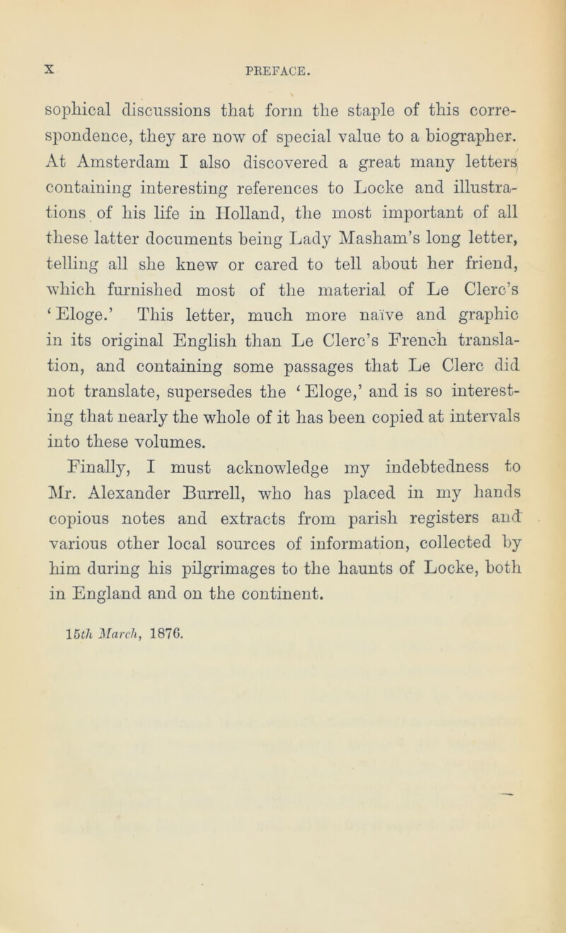 sophical discussions that form the staple of this corre- spondence, they are now of special value to a biographer. At Amsterdam I also discovered a great many letters containing interesting references to Locke and illustra- tions of his life in Holland, the most important of all these latter documents being Lady Masham’s long letter, telling all she knew or cared to tell about her friend, which furnished most of the material of Le Clerc’s ‘ Eloge.’ This letter, much more naive and graphic in its original English than Le Clerc’s French transla- tion, and containing some passages that Le Clerc did not translate, supersedes the 1 Eloge,’ and is so interest- ing that nearly the whole of it has been copied at intervals into these volumes. Finally, I must acknowledge my indebtedness to Mr. Alexander Burrell, who has placed in my hands copious notes and extracts from parish registers and' various other local sources of information, collected by him during his pilgrimages to the haunts of Locke, both in England and on the continent. 15tli March, 1870.