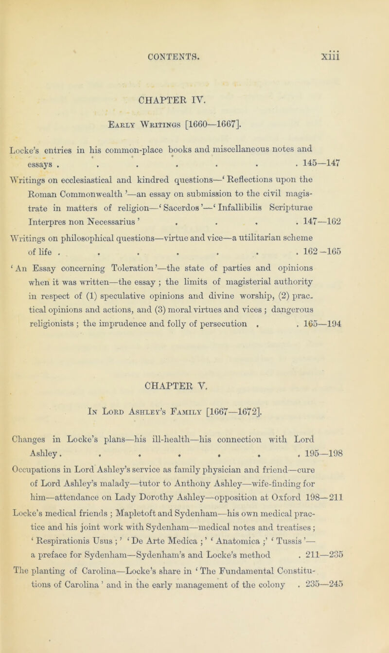 CHAPTER IV. Early Writings [1660—1667]. Locke’s entries in his common-place books and miscellaneous notes and _ • ♦ • essays ....... 145—147 Writings on ecclesiastical and kindred questions—‘ Reflections upon the Roman Commonwealth ’—an essay on submission to the civil magis- trate in matters of religion—‘ Sacerdos Infallibilis Scripturae Interpres non Necessarius ’ 147—162 Writings on philosophical questions—virtue and vice—a utilitarian scheme of life ....... 162 —165 ‘An Essay concerning Toleration’—the state of parties and opinions when it was written—the essay ; the limits of magisterial authority in respect of (1) speculative opinions and divine worship, (2) prac- tical opinions and actions, and (3) moral virtues and vices ; dangerous religionists ; the imprudence and folly of persecution . . 165—194 CHAPTER V. In Lord Ashley’s Family [1667—1672]. Changes in Locke’s plans—his ill-health—his connection with Lord Ashley....... 195—198 Occupations in Lord Ashley’s service as family physician and friend—cure of Lord Ashley’s malady—tutor to Anthony Ashley—wife-finding for him—attendance on Lady Dorothy Ashley—opposition at Oxford 198—211 Locke’s medical friends ; Mapletoft and Sydenham—his own medical prac- tice and his joint work with Sydenham—medical notes and treatises; ‘ Respirationis Usus ; ’ ‘ De Arte Medica ; ’ ‘ Anatomica ;’ ‘ Tussis ’— a preface for Sydenham—Sydenham’s and Locke’s method . 211—235 The planting of Carolina—Locke’s share in ‘ The Fundamental Constitu- tions of Carolina ’ and in the early management of the colony . 235—245