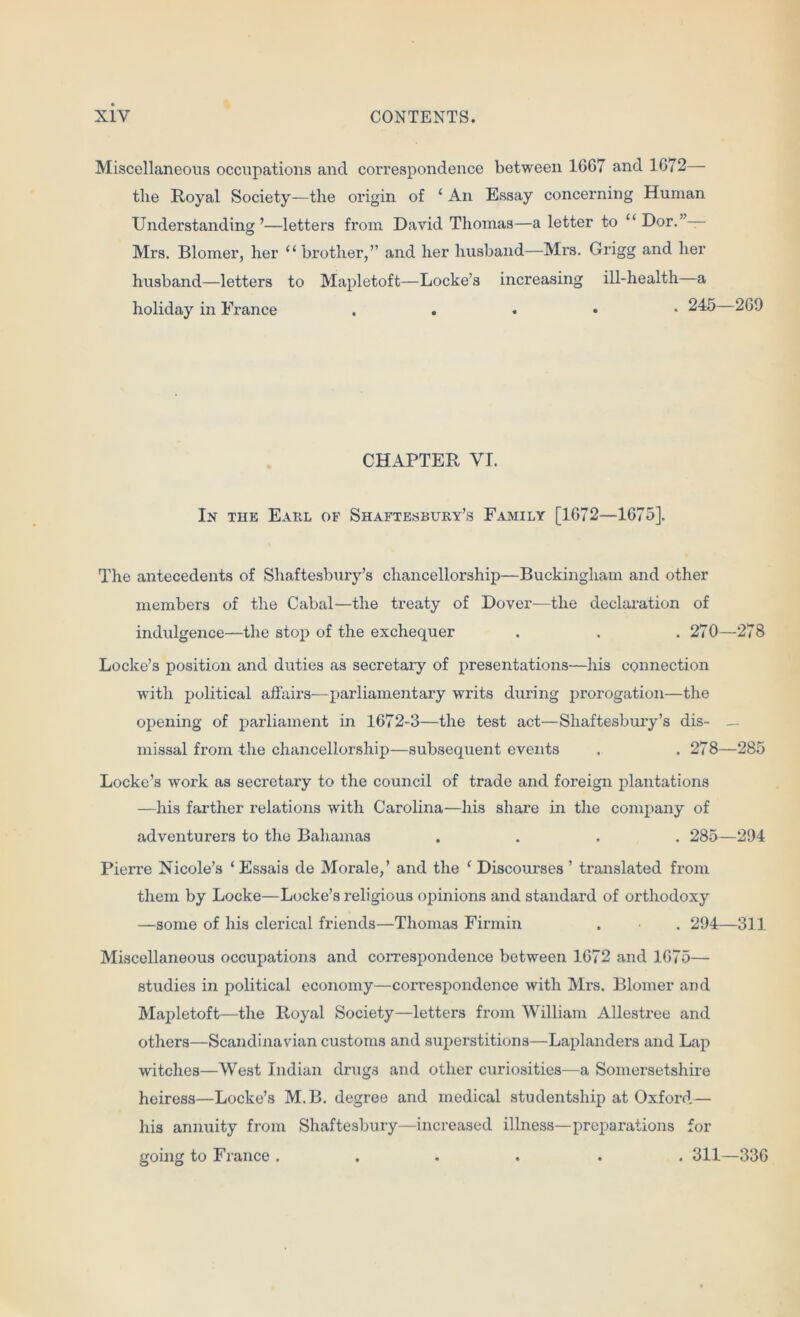 Miscellaneous occupations and correspondence between 1667 and 1672— the Royal Society—the origin of ‘ An Essay concerning Human Understanding’—letters from David Thomas—a letter to “ Dor.”— Mrs. Blomer, her “brother,” and her husband—Mrs. Grigg and her husband—letters to Mapletoft—Locke’s increasing ill-health—a holiday in France . . . • -24 CHAPTER VI. In the Earl of Shaftesbury’s Family [1672—1675]. The antecedents of Shaftesbury’s chancellorship—Buckingham and other members of the Cabal—the treaty of Dover—the declaration of indulgence—the stop of the exchequer . . . 270—278 Locke’s position and duties as secretary of presentations—his connection with political affairs-—parliamentary writs during prorogation—the opening of parliament in 1672-3—the test act—Shaftesbury’s dis- _ missal from the chancellorship—subsequent events . . 278—285 Locke’s work as secretary to the council of trade and foreign plantations —his farther relations with Carolina—his share in the company of adventurers to the Bahamas .... 285—294 Pierre Nicole’s ‘ Essais de Morale,’ and the ‘ Discourses ’ translated from them by Locke—Locke’s religious opinions and standard of orthodoxy —some of his clerical friends—Thomas Firmin . . 294—311 Miscellaneous occupations and correspondence between 1672 and 1675— studies in political economy—correspondence with Mrs. Blomer and Mapletoft—the Royal Society—letters from William Allestree and others—Scandinavian customs and superstitions—Laplanders and Lap witches—West Indian drugs and other curiosities—a Somersetshire heiress—Locke’s M.B. degree and medical studentship at Oxford— his annuity from Shaftesbury—increased illness—-preparations for going to France .... . . 311—336