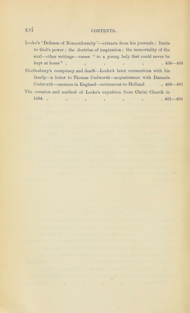 Locke’s ‘ Defence of Nonconformity ’—extracts from his journals ; limits to God’s power ; the doctrine of inspiration ; the immortality of the soul—other writings—verses to a young lady that could never be kept at home ” . . . . . . 450—408 Shaftesbury’s conspiracy and death-—Locke’s later connections with his family—a letter to Thomas Cudworth—acquaintance with Damaris Cudworth—enemies in England—retirement to Holland . 408—481 The occasion and method of Locke’s expulsion from Christ Church in 1084 ....... 481—488