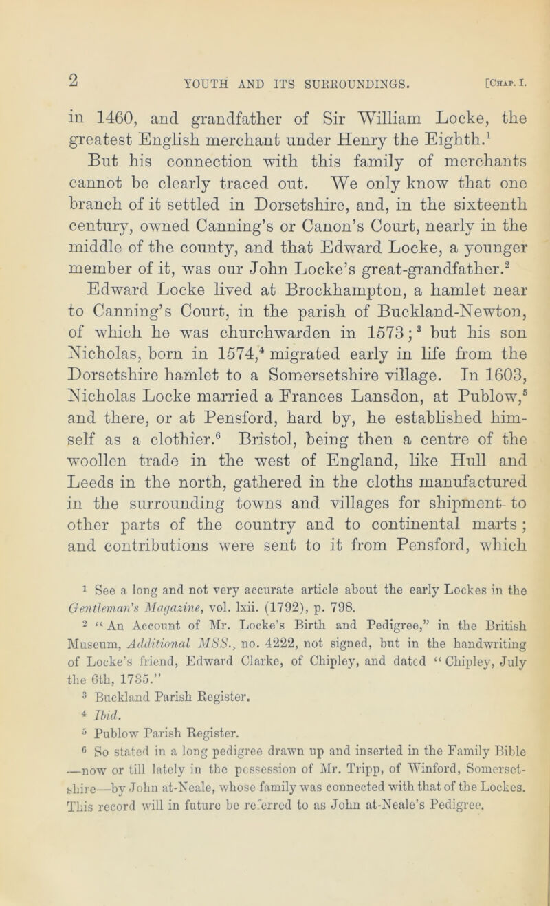 in 1460, and grandfather of Sir William Locke, the greatest English merchant under Henry the Eighth.1 But his connection with this family of merchants cannot be clearly traced out. We only know that one branch of it settled in Dorsetshire, and, in the sixteenth century, owned Canning’s or Canon’s Court, nearly in the middle of the county, and that Edward Locke, a younger member of it, wTas our John Locke’s great-grandfather.2 Edward Locke lived at Brockhampton, a hamlet near to Canning’s Court, in the parish of Buckland-Newton, of which he was churchwarden in 1573;3 but his son Nicholas, horn in 1574,4 migrated early in life from the Dorsetshire hamlet to a Somersetshire village. In 1603, Nicholas Locke married a Frances Lansdon, at Publow,5 and there, or at Pensford, hard by, he established him- self as a clothier.6 Bristol, being then a centre of the woollen trade in the west of England, like Hull and Leeds in the north, gathered in the cloths manufactured in the surrounding towns and villages for shipment to other parts of the country and to continental marts ; and contributions were sent to it from Pensford, which 1 See a long and not very accurate article about the early Lockes in the Gentleman's Magazine, vol. Ixii. (1792), p. 798. 2 “ An Account of Mr. Locke’s Birth and Pedigree,” in the British Museum, Additional MSS., no. 4222, not signed, but in the handwriting of Locke’s friend, Edward Clarke, of Chipley, and dated “ Chipley, July the 6th, 1735.” 3 Buckland Parish Register. 4 Ibid. 5 Publow Parish Register. 6 So stated in a long pedigree drawn up and inserted in the Family Bible —now or till lately in the possession of Mr. Tripp, of Winford, Somcrset- teliire—by John at-Neale, whose family was connected with that of the Lockes. This record will in future be referred to as John at-Neale’s Pedigree.