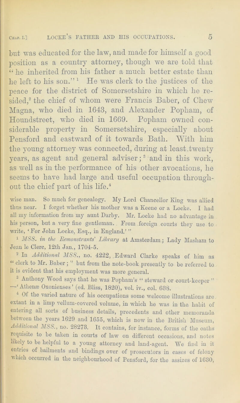 but was educated for the law, and made for himself a good position as a country attorney, though we are told that “ lie inherited from his father a much better estate than he left to his son.” 1 He was clerk to the justices of the peace for the district of Somersetshire in which he re- sided,2 the chief of whom were Francis Baber, of Chew Magna, who died in 1643, and Alexander Popham, of Houndstreet, who died in 1669. Popham owned con- siderable property in Somersetshire, especially about Pensford and eastward of it towards Bath. With him the young attorney was connected, during at least, twenty years, as agent and general adviser;3 and in this work, as well as in the performance of his other avocations, he seems to have had large and useful occupation through- out the chief part of his life.4 wise man. So much for genealogy. My Lord Chancellor King was allied thus near. I forget whether his mother was a Keene or a Locke. I had all my information from my aunt Darby. Mr. Locke had no advantage in his person, hut a very fine gentleman. From foreign courts they use to write, ‘For John Locke, Esq., in England.’ ” 1 MSS. in the Remonstrants' Library at Amsterdam; Lady Masham to Jean le Clerc, 12th Jan., 1704-5. 2 In Additional MSS., no. 4222, Edward Clarke speaks of him as “ clerk to Mr. Baber; ” but from the note-book presently to be referred to it is evident that his employment was more general. 0 Anthony Wood says that he was Popham’s “ steward or court-keeper ” —1‘Athenae Oxonienses ’ (ed. Bliss, 1820), vol. iv., col. 638. Of the varied nature of his occupations some welcome illustrations are extant in a limp vellum-covered volume, in which he was in the. habit of enteiing all soits of business details, precedents and other memoranda between the years 1629 and 1655, which is now in the British Museum, Additional MSS., no. 28273. It contains, for instance, forms of the oaths lequisite to be taken in courts of law on different occasions, and notes likely to be helpful to a young attorney and land-agent. We find in it entiies of bailments and bindings over of prosecutors in cases of felony which occurred in the neighbourhood of Pensford, for the assizes of 1630,