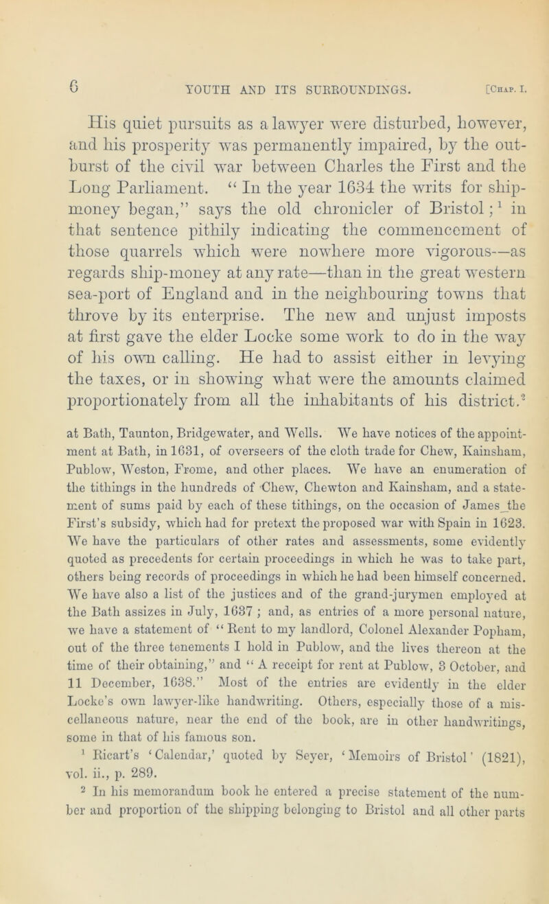 a YOUTH AND ITS SURROUNDINGS. [Chap. I. His quiet pursuits as a lawyer were disturbed, however, and his prosperity was permanently impaired, by the out- burst of the civil war between Charles the First and the Long Parliament. “ In the year 1634 the writs for ship- money began,” says the old chronicler of Bristol;1 in that sentence pithily indicating the commencement of those quarrels which were nowhere more vigorous—as regards ship-money at any rate—than in the great western sea-port of England and in the neighbouring towns that throve by its enterprise. The new and unjust imposts at first gave the elder Locke some work to do in the way of his own calling. He had to assist either in levying the taxes, or in showing what were the amounts claimed proportionately from all the inhabitants of his district.'2 at Bath, Taunton, Bridgewater, and Wells. We have notices of the appoint- ment at Bath, in 1681, of overseers of the cloth trade for Chew, Kainsham, Publow, Weston, Frome, and other places. We have an enumeration of the tithings in the hundreds of Chew, Chewton and Kainsham, and a state- ment of sums paid by each of these tithings, on the occasion of James the First’s subsidy, which had for pretext thejmoposed war with Spain in 1623. We have the particulars of other rates and assessments, some evidently quoted as precedents for certain proceedings in which he was to take part, others being records of proceedings in which he had been himself concerned. We have also a list of the justices and of the grand-jurymen employed at the Bath assizes in July, 1637 ; and, as entries of a more personal nature, we have a statement of “ Rent to my landlord, Colonel Alexander Popham, out of the three tenements I hold in Publow, and the lives thereon at the time of their obtaining,” and “ A receipt for rent at Publow, 3 October, and 11 December, 1638.” Most of the entries are evidently in the elder Locke’s own lawyer-like handwriting. Others, especially those of a mis- cellaneous nature, near the end of the book, are in other handwritings, some in that of his famous son. 1 Ricart’s ‘Calendar,’ quoted by Seyer, ‘Memoirs of Bristol’ (1821), vol. ii., p. 289. 2 In his memorandum book he entered a precise statement of the num- ber and proportion of the shipping belonging to Bristol and all other parts