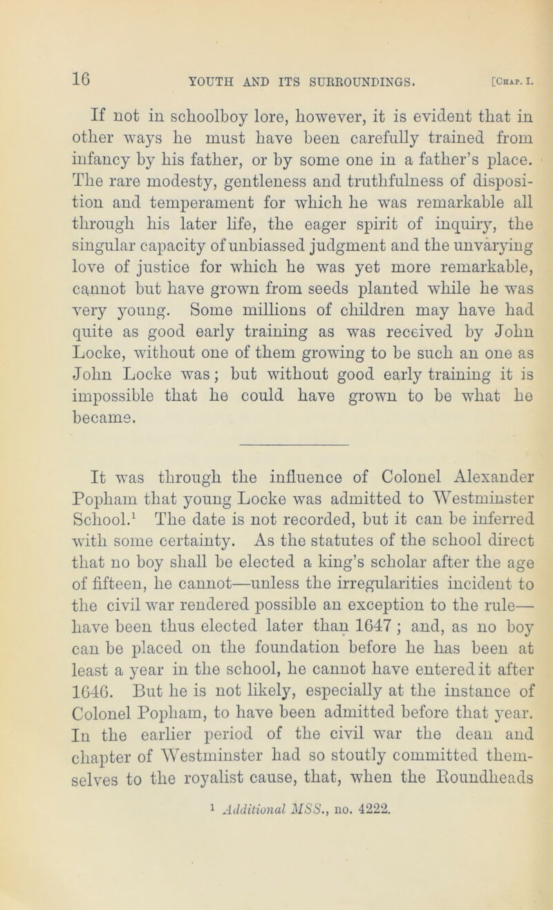 If not in schoolboy lore, however, it is evident that in other ways he must have been carefully trained from infancy hy his father, or by some one in a father’s place. The rare modesty, gentleness and truthfulness of disposi- tion and temperament for which he was remarkable all through his later life, the eager spirit of inquiry, the singular capacity of unbiassed judgment and the unvarying love of justice for which he was yet more remarkable, cannot hut have grown from seeds planted while he was very young. Some millions of children may have had quite as good early training as was received by John Locke, without one of them growing to be such an one as John Locke was; hut without good early training it is impossible that he could have grown to be what he became. It was through the influence of Colonel Alexander Popham that young Locke was admitted to Westminster School.1 The date is not recorded, but it can be inferred with some certainty. As the statutes of the school direct that no boy shall be elected a king’s scholar after the age of fifteen, he cannot—unless the irregularities incident to the civil war rendered possible an exception to the rule— have been thus elected later than 1647 ; and, as no boy can be placed on the foundation before he has been at least a year in the school, he cannot have entered it after 1646. But he is not likely, especially at the instance of Colonel Popham, to have been admitted before that year. In the earlier period of the civil war the dean and chapter of Westminster had so stoutly committed them- selves to the royalist cause, that, when the Koundheads