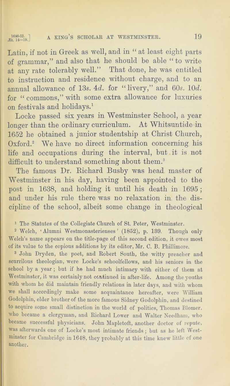 Latin, if not in Greek as well, and in “ at least eight parts of grammar,” and also that he should be able “ to write at any rate tolerably well.” That done, he was entitled to instruction and residence without charge, and to an annual allowance of 13s. 4rZ. for “ livery,” and 60s. 1(M. for “ commons,” with some extra allowance for luxuries on festivals and holidays.1 Locke passed six years in Westminster School, a year longer than the ordinary curriculum. At Whitsuntide in 1652 he obtained a junior studentship at Christ Church, Oxford.2 We have no direct information concerning his life and occupations during the interval, hut it is not difficult to understand something about them.3 The famous Dr. Richard Busby was head master of Westminster in his day, having been appointed to the post in 1638, and holding it until his death in 1695 ; and under his rule there was no relaxation in the dis- cipline of the school, albeit some change in theological 1 The Statutes of the Collegiate Church of St. Peter, Westminster. 2 Welch, ‘Alumni Westmonasterienses ’ (1852), p. 189. Though only Welch’s name appears on the title-page of this second edition, it owes most of its value to the copious additions by its editor, Mr. C. B. Phillimore. 3 John Dryden, the poet, and Robert South, the witty preacher and scurrilous theologian, were Locke’s schoolfellows, and his seniors in the school by a year; but if he had much intimacy with either of them at Westminster, it was certainly not continued in after-life. Among the youths with whom he did maintain friendly relations in later days, and with whom we shall accordingly make some acquaintance hereafter, were William Godolphin, elder brother of the more famous Sidney Godolphin, and destined to acquire some small distinction in the world of politics, Thomas Blomer. who became a clergyman, and Richard Lower and Walter Needham, who became successful physicians. John Mapletoft, another doctor of repute, was afterwards one of Locke’s most intimate friends; but as he left West- minster for Cambridge in 1G48, they probably at this time knew little of one another.