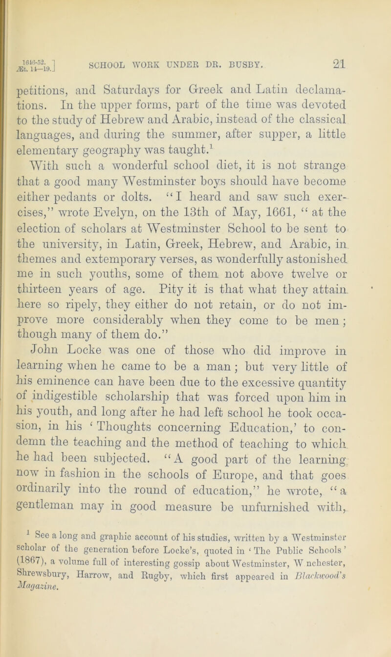 petitions, and Saturdays for Greek and Latin declama- tions. In the upper forms, part of the time was devoted to the study of Hebrew and Arabic, instead of the classical languages, and during the summer, after supper, a little elementary geography was taught.1 With such a wonderful school diet, it is not strange that a good many Westminster hoys should have become either pedants or dolts. “I heard and saw such exer- cises,” wrote Evelyn, on the 13th of May, 1661, “ at the election of scholars at Westminster School to be sent to the university, in Latin, Greek, Hebrew, and Arabic, in themes and extemporary verses, as wonderfully astonished me in such youths, some of them not above twelve or thirteen years of age. Pity it is that what they attain, here so ripely, they either do not retain, or do not im- prove more considerably when they come to be men ; though many of them do.” John Locke wras one of those wTho did improve in learning wdien he came to be a man; but very little of his eminence can have been due to the excessive quantity of indigestible scholarship that was forced upon him in his youth, and long after he had left school he took occa- sion, in his ‘ Thoughts concerning Education,’ to con- demn the teaching and the method of teaching to which he had been subjected. “A good part of the learning now in fashion in the schools of Europe, and that goes ordinarily into the round of education,” he wrote, “a gentleman may in good measure be unfurnished with, 1 See a long and graphic account of his studies, written by a Westminster scholar of the generation before Locke’s, quoted in ‘ The Public Schools ’ (1867), a volume full of interesting gossip about Westminster, W nchester, Shrewsbury, Harrow, and Rugby, which first appeared in Blackwood's Magazine.