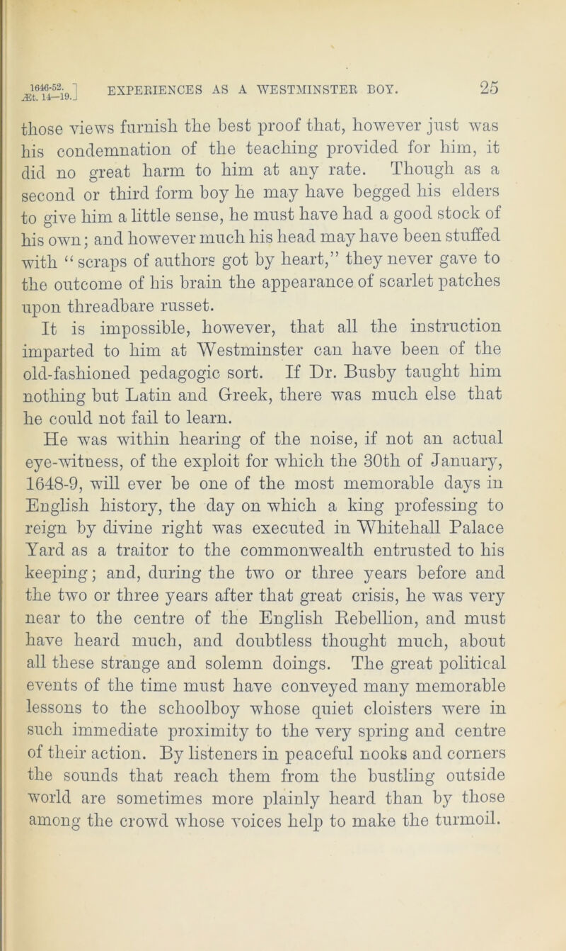 JEt. 1±— 19.J those views furnish the best proof that, however just was his condemnation of the teaching provided for him, it did no great harm to him at any rate. Though as a second or third form boy he may have begged his elders to give him a little sense, he must have had a good stock of his own; and however much his head may have been stuffed with “ scraps of authors got by heart,” they never gave to the outcome of his brain the appearance of scarlet patches upon threadbare russet. It is impossible, however, that all the instruction imparted to him at Westminster can have been of the old-fashioned pedagogic sort. If Dr. Busby taught him nothing but Latin and Greek, there was much else that he could not fail to learn. He was within hearing of the noise, if not an actual eye-witness, of the exploit for which the 30th of January, 1648-9, will ever he one of the most memorable days in English history, the day on which a king professing to reign by divine right was executed in Whitehall Palace Yard as a traitor to the commonwealth entrusted to his keeping; and, during the two or three years before and the two or three years after that great crisis, he was very near to the centre of the English Rebellion, and must have heard much, and doubtless thought much, about all these strange and solemn doings. The great political events of the time must have conveyed many memorable lessons to the schoolboy whose quiet cloisters were in such immediate proximity to the very spring and centre of their action. By listeners in peaceful nooks and corners the sounds that reach them from the bustling outside world are sometimes more plainly heard than by those among the crowd whose voices help to make the turmoil.