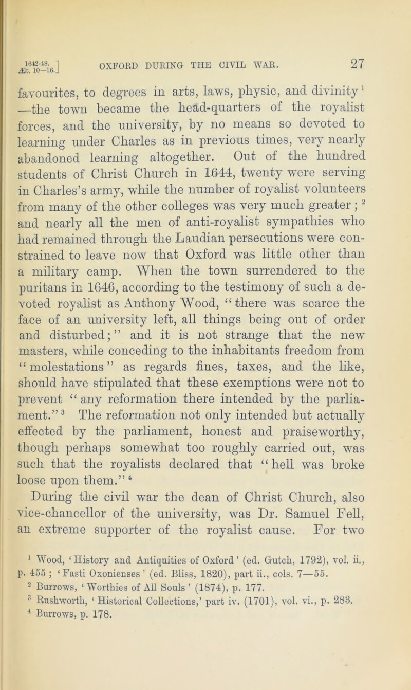 yhC. 10—lo.j favourites, to degrees in arts, laws, physic, and divinity1 the town became the head-quarters of the royalist forces, and the university, by no means so devoted to learning under Charles as in previous times, very nearly abandoned learning altogether. Out of the hundred students of Christ Church in 1644, twenty were serving in Charles’s army, while the number of royalist volunteers from many of the other colleges was very much greater; 2 and nearly all the men of anti-royalist sympathies who had remained through the Laudian persecutions were con- strained to leave now that Oxford was little other than a military camp. When the town surrendered to the puritans in 1646, according to the testimony of such a de- voted royalist as Anthony Wood, “ there was scarce the face of an university left, all things being out of order and disturbed;” and it is not strange that the new masters, while conceding to the inhabitants freedom from “ molestations ” as regards fines, taxes, and the like, should have stipulated that these exemptions were not to prevent “ any reformation there intended by the parlia- ment.”3 The reformation not only intended but actually effected by the parliament, honest and praiseworthy, though perhaps somewhat too roughly carried out, was such that the royalists declared that “hell wTas broke loose upon them.”4 During the civil war the dean of Christ Church, also vice-chancellor of the university, w^as Dr. Samuel Fell, an extreme supporter of the royalist cause. For two 1 Wood, ‘History and Antiquities of Oxford’ (ed. Gutcli, 1792), vol. ii., p. 455 ; ‘Fasti Oxonienses ’ (ed. Bliss, 1820), part ii., cols. 7—55. 2 Burrows, ‘Worthies of All Souls ’ (1874), p. 177. 0 Rushworth, ‘ Historical Collections,’ part iv. (1701), vol. vi., p. 283. 4 Burrows, p. 178.