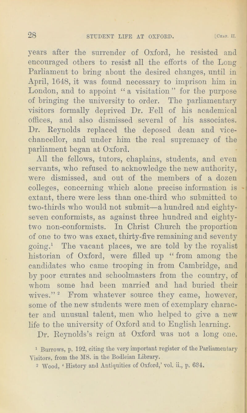 years after the surrender of Oxford, he resisted and encouraged others to resist all the efforts of the Long Parliament to bring about the desired changes, until in April, 1648, it was found necessary to imprison him in London, and to appoint “a visitation” for the purpose of bringing the university to order. The parliamentary visitors formally deprived Dr. Pell of his academical offices, and also dismissed several of his associates. Dr. Reynolds replaced the deposed dean and vice- chancellor, and under him the real supremacy of the parliament began at Oxford. All the fellows, tutors, chaplains, students, and even servants, who refused to acknowledge the new authority, were dismissed, and out of the members of a dozen colleges, concerning which alone precise information is extant, there wTere less than one-third who submitted to two-thirds who would not submit—a hundred and eighty- seven conformists, as against three hundred and eighty- two non-conformists. In Christ Church the proportion of one to two was exact, thirty-five remaining and seventy going.1 The vacant places, we are told by the royalist historian of Oxford, were filled up “ from among the candidates who came trooping in from Cambridge, and by poor curates and schoolmasters from the country, of whom some had been married and had buried their wfives.” 2 From whatever source they came, however, some of the new students were men of exemplary charac- ter and unusual talent, men who helped to give a new life to the university of Oxford and to English learning. Dr. Reynolds’s reign at Oxford was not a long one. 1 Burrows, p. 192, citing the very important register of the Parliamentary Visitors, from the MS. in the Bodleian Library. 2 Wood, ‘ History and Antiquities of Oxford,’ vol. ii., p. 634.