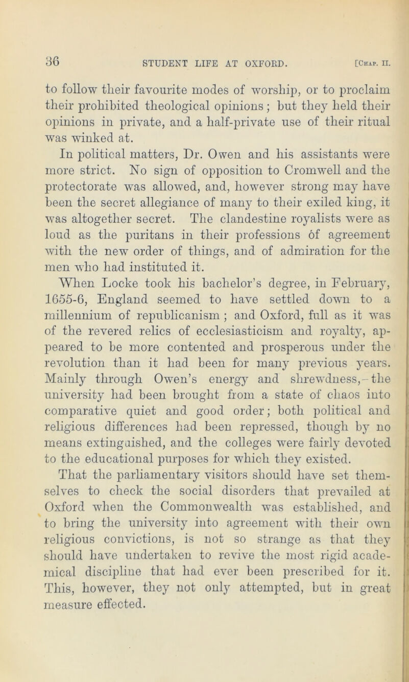 to follow their favourite modes of worship, or to proclaim their prohibited theological opinions ; but they held their opinions in private, and a half-private use of their ritual was winked at. In political matters, Dr. Owen and his assistants were more strict. No sign of opposition to Cromwell and the protectorate was allowed, and, however strong may have been the secret allegiance of many to their exiled king, it was altogether secret. The clandestine royalists were as loud as the puritans in their professions of agreement with the new order of things, and of admiration for the men w7ho had instituted it. When Locke took his bachelor’s degree, in February, 1655-6, England seemed to have settled down to a millennium of republicanism ; and Oxford, full as it was of the revered relics of ecclesiasticism and royalty, ap- peared to be more contented and prosperous under the revolution than it had been for many previous years. Mainly through Owen’s energy and shrewdness,-the university had been brought from a state of chaos into comparative quiet and good order; both political and religious differences had been repressed, though by no means extinguished, and the colleges were fairly devoted to the educational purposes for which they existed. That the parliamentary visitors should have set them- selves to check the social disorders that prevailed at Oxford when the Commonwealth was established, and to bring the university into agreement with their own religious convictions, is not so strange as that they should have undertaken to revive the most rigid acade- mical discipline that had ever been prescribed for it. This, however, they not only attempted, but in great measure effected.