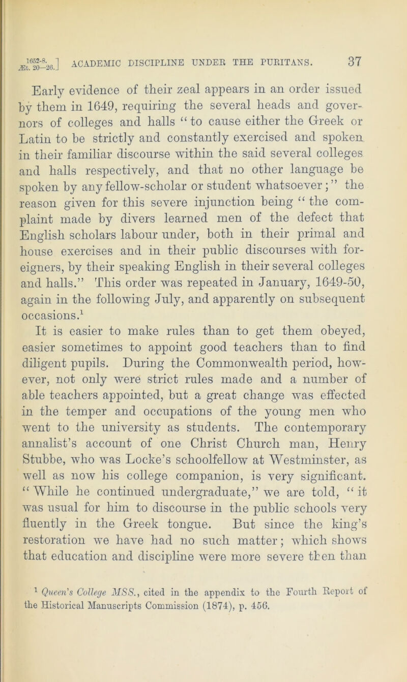 Early evidence of their zeal appears in an order issued by them in 1649, requiring the several heads and gover- nors of colleges and halls “ to cause either the Greek or Latin to be strictly and constantly exercised and spoken in their familiar discourse within the said several colleges and halls respectively, and that no other language be spoken by any fellow-scholar or student whatsoever; ” the reason given for this severe injunction being “ the com- plaint made by divers learned men of the defect that English scholars labour under, both in their primal and house exercises and in their public discourses with for- eigners, by their speaking English in their several colleges and halls.” This order was repeated in January, 1649-50, again in the following July, and apparently on subsequent occasions.1 It is easier to make rules than to get them obeyed, easier sometimes to appoint good teachers than to find diligent pupils. During the Commonwealth period, how- ever, not only were strict rules made and a number of able teachers appointed, but a great change was effected in the temper and occupations of the young men who went to the university as students. The contemporary annalist’s account of one Christ Church man, Henry Stubbe, who was Locke’s schoolfellow at Westminster, as well as now his college companion, is very significant. ££ While he continued undergraduate,” we are told, ££ it was usual for him to discourse in the public schools very fluently in the Greek tongue. But since the king’s restoration we have had no such matter; which shows that education and discipline were more severe then than 1 Queen's College MSS., cited in the appendix to the Fourth Report of the Historical Manuscripts Commission (1874), p. 456.