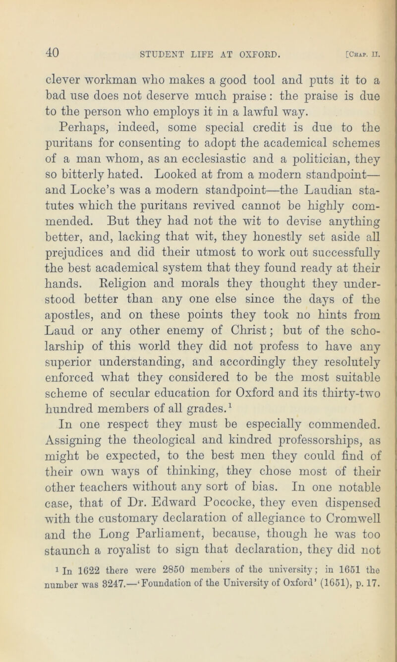 clever workman wlio makes a good tool and puts it to a bad use does not deserve much praise: the praise is due to the person who employs it in a lawful way. Perhaps, indeed, some special credit is due to the puritans for consenting to adopt the academical schemes of a man whom, as an ecclesiastic and a politician, they so bitterly hated. Looked at from a modern standpoint— and Locke’s was a modern standpoint—the Laudian sta- tutes which the puritans revived cannot be highly com- mended. But they had not the wit to devise anything better, and, lacking that wit, they honestly set aside all prejudices and did their utmost to work out successfully the best academical system that they found ready at their hands. Religion and morals they thought they under- stood better than any one else since the days of the apostles, and on these points they took no hints from Laud or any other enemy of Christ; but of the scho- larship of this world they did not profess to have any superior understanding, and accordingly they resolutely enforced what they considered to be the most suitable scheme of secular education for Oxford and its thirty-two hundred members of all grades.1 In one respect they must be especially commended. Assigning the theological and kindred professorships, as might be expected, to the best men they could find of their own ways of thinking, they chose most of their other teachers without any sort of bias. In one notable case, that of Dr. Edward Pococke, they even dispensed with the customary declaration of allegiance to Cromwell and the Long Parliament, because, though he was too staunch a royalist to sign that declaration, they did not 1 In 1622 there were 2850 members of the university; in 1651 the number was 8247.—‘Foundation of the University of Oxford’ (1651), p. 17.